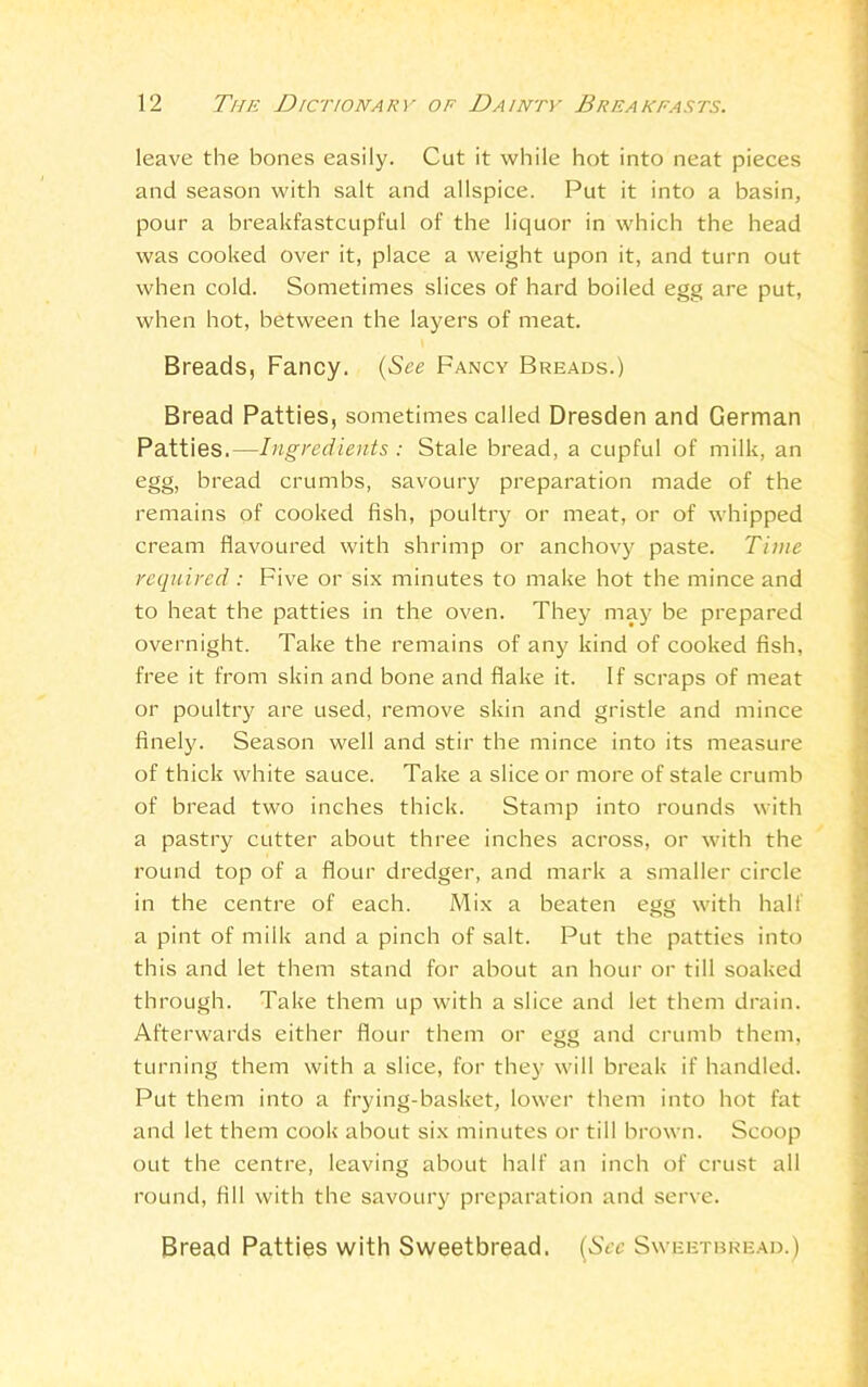 leave the bones easily. Cut it while hot into neat pieces and season with salt and allspice. Put it into a basin, pour a breakfastcupful of the liquor in which the head was cooked over it, place a weight upon it, and turn out when cold. Sometimes slices of hard boiled egg are put, when hot, between the layers of meat. Breads, Fancy. (See Fancy Breads.) Bread Patties, sometimes called Dresden and German Patties.—Ingredients : Stale bread, a cupful of milk, an egg, bread crumbs, savoury preparation made of the remains of cooked fish, poultry or meat, or of whipped cream flavoured with shrimp or anchovy paste. Time required : Five or six minutes to make hot the mince and to heat the patties in the oven. They may be prepared overnight. Take the remains of any kind of cooked fish, free it from skin and bone and flake it. If scraps of meat or poultry are used, remove skin and gristle and mince finely. Season well and stir the mince into its measure of thick white sauce. Take a slice or more of stale crumb of bread two inches thick. Stamp into rounds with a pastry cutter about three inches across, or with the round top of a flour dredger, and mark a smaller circle in the centre of each. Mix a beaten egg with half a pint of milk and a pinch of salt. Put the patties into this and let them stand for about an hour or till soaked through. Take them up with a slice and let them drain. Afterwards either flour them or egg and crumb them, turning them with a slice, for they will break if handled. Put them into a frying-basket, lower them into hot fat and let them cook about six minutes or till brown. Scoop out the centre, leaving about half an inch of crust all round, fill with the savoury preparation and serve. Bread Patties with Sweetbread. (See Sweetbread.)