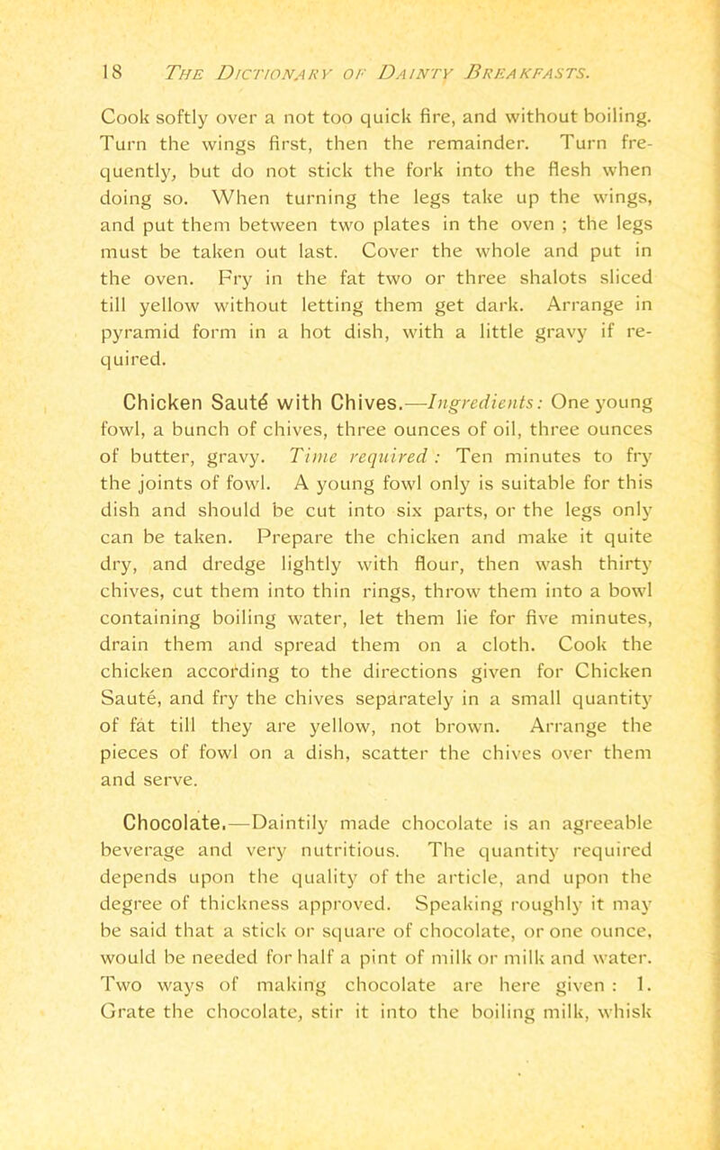 Cook softly over a not too quick fire, and without boiling. Turn the wings first, then the remainder. Turn fre- quently, but do not stick the fork into the flesh when doing so. When turning the legs take up the wings, and put them between two plates in the oven ; the legs must be taken out last. Cover the whole and put in the oven. Fry in the fat two or three shalots sliced till yellow without letting them get dark. Arrange in pyramid form in a hot dish, with a little gravy if re- quired. Chicken Sautd with Chives.—Ingredients: One young fowl, a bunch of chives, three ounces of oil, three ounces of butter, gravy. Time required: Ten minutes to fry the joints of fowl. A young fowl only is suitable for this dish and should be cut into six parts, or the legs only can be taken. Prepare the chicken and make it quite dry, and dredge lightly with flour, then wash thirty chives, cut them into thin rings, throw them into a bowl containing boiling water, let them lie for five minutes, drain them and spread them on a cloth. Cook the chicken according to the directions given for Chicken Saute, and fry the chives separately in a small quantity of fat till they are yellow, not brown. Arrange the pieces of fowl on a dish, scatter the chives over them and serve. Chocolate.—Daintily made chocolate is an agreeable beverage and very nutritious. The quantity required depends upon the quality of the article, and upon the degree of thickness approved. Speaking roughly it may be said that a stick or square of chocolate, or one ounce, would be needed for half a pint of milk or milk and water. Two ways of making chocolate are here given : 1. Grate the chocolate, stir it into the boiling milk, whisk