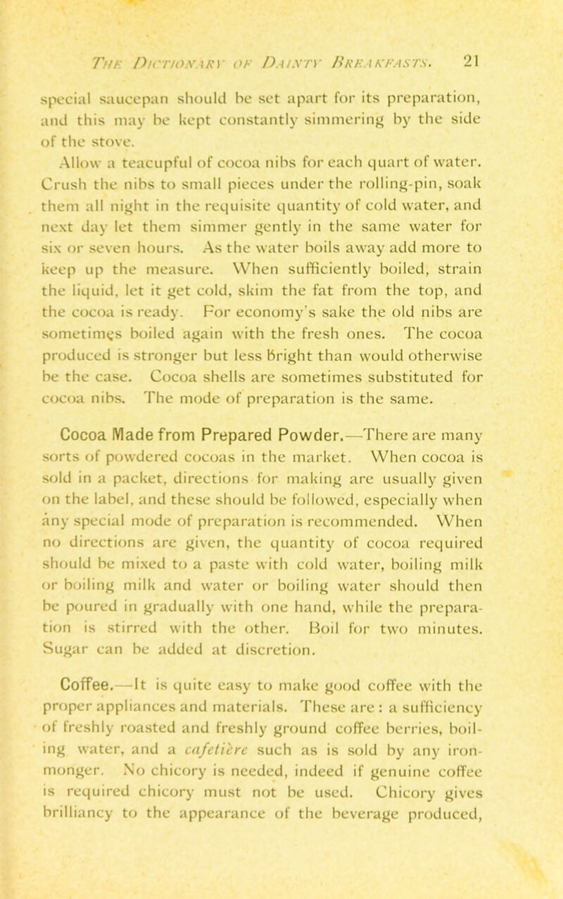 special saucepan should be set apart for its preparation, and this may be kept constantly simmering by the side of the stove. Allow a teacupful of cocoa nibs for each quart of water. Crush the nibs to small pieces under the rolling-pin, soak them all night in the requisite quantity of cold water, and next day let them simmer gently in the same water for six or seven hours. As the water boils away add more to keep up the measure. When sufficiently boiled, strain the liquid, let it get cold, skim the fat from the top, and the cocoa is ready. For economy's sake the old nibs are sometimes boiled again with the fresh ones. The cocoa produced is stronger but less bright than would otherwise be the case. Cocoa shells are sometimes substituted for cocoa nibs. The mode of preparation is the same. Cocoa Made from Prepared Powder.—There are many sorts of powdered cocoas in the market. When cocoa is sold in a packet, directions for making are usually given on the label, and these should be followed, especially when any special mode of preparation is recommended. When no directions are given, the quantity of cocoa required should be mixed to a paste with cold water, boiling milk or boiling milk and water or boiling water should then be poured in gradually with one hand, while the prepara- tion is stirred with the other. Boil for two minutes. Sugar can be added at discretion. Coffee.—It is quite easy to make good coffee with the proper appliances and materials. These are : a sufficiency of freshly roasted and freshly ground coffee berries, boil- ing water, and a cafetiere such as is sold by any iron- monger. No chicory is needed, indeed if genuine coffee is required chicory must not be used. Chicory gives brilliancy to the appearance of the beverage produced,