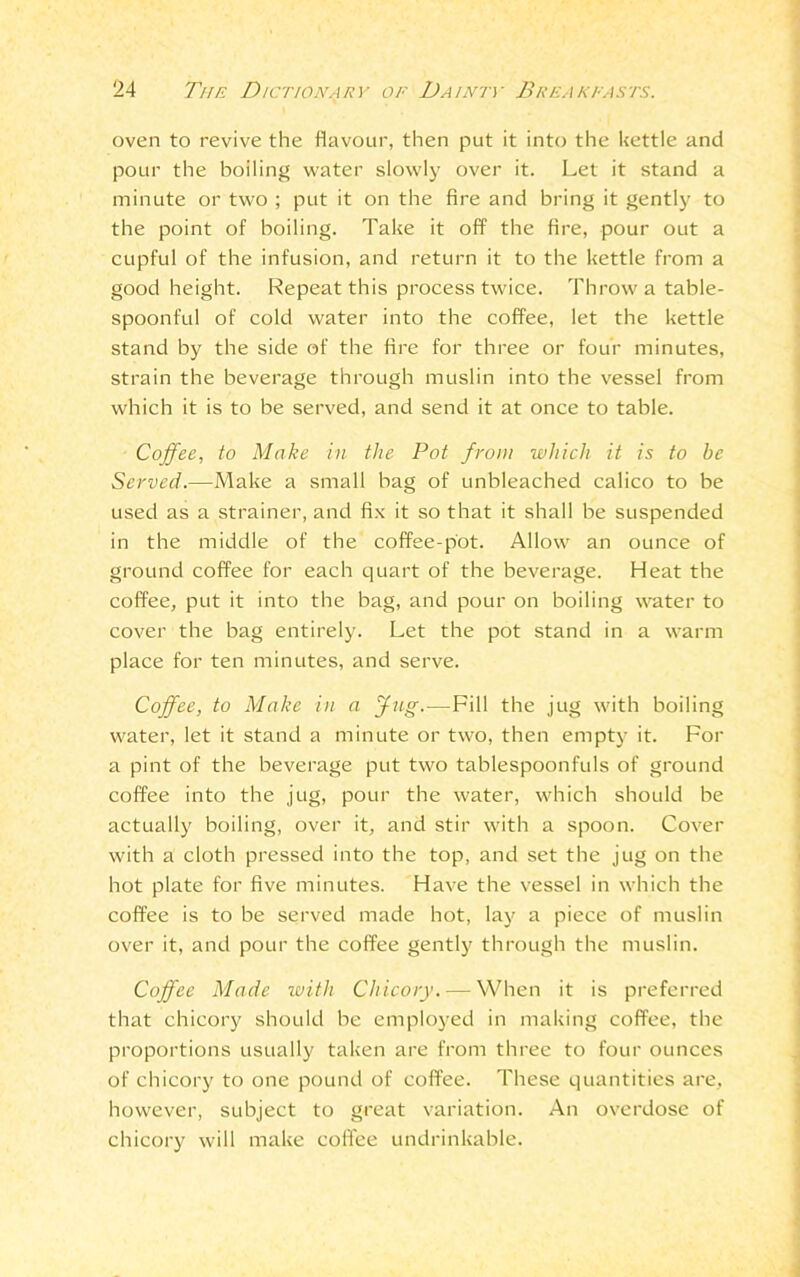 oven to revive the flavour, then put it into the kettle and pour the boiling water slowly over it. Let it stand a minute or two ; put it on the fire and bring it gently to the point of boiling. Take it off the fire, pour out a cupful of the infusion, and return it to the kettle from a good height. Repeat this process twice. Throw a table- spoonful of cold water into the coffee, let the kettle stand by the side of the fire for three or four minutes, strain the beverage through muslin into the vessel from which it is to be served, and send it at once to table. Coffee, to Make in the Pot from which it is to be Served.—Make a small bag of unbleached calico to be used as a strainer, and fix it so that it shall be suspended in the middle of the coffee-pot. Allow an ounce of ground coffee for each quart of the beverage. Heat the coffee, put it into the bag, and pour on boiling water to cover the bag entirely. Let the pot stand in a warm place for ten minutes, and serve. Coffee, to Make in a Jug.—Fill the jug with boiling water, let it stand a minute or two, then empty it. For a pint of the beverage put two tablespoonfuls of ground coffee into the jug, pour the water, which should be actually boiling, over it, and stir with a spoon. Cover with a cloth pressed into the top, and set the jug on the hot plate for five minutes. Have the vessel in which the coffee is to be served made hot, lay a piece of muslin over it, and pour the coffee gently through the muslin. Coffee Made with Chicory. — When it is preferred that chicory should be employed in making coffee, the proportions usually taken are from three to four ounces of chicory to one pound of coffee. These quantities are, however, subject to great variation. An overdose of chicory will make coffee undrinkable.