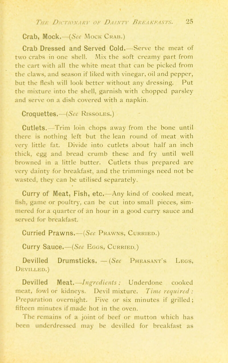 Crab, Mock.—(See Mock Crab.) Crab Dressed and Served Cold.—Serve the meat of two crabs in one shell. Mix the soft creamy part from the cart with all the white meat that can be picked from the claws, and season if liked with vinegar, oil and pepper, but the flesh will look better without any dressing. Put the mixture into the shell, garnish with chopped parsley and serve on a dish covered with a napkin. Croquettes.—(See Rissoles.) Cutlets.—Trim loin chops away from the bone until there is nothing left but the lean round of meat with very little fat. Divide into cutlets about half an inch thick, egg and bread crumb these and fry until well browned in a little butter. Cutlets thus prepared are very dainty for breakfast, and the trimmings need not be wasted, they can be utilised separately. Curry of Meat, Fish, etc.—Any kind of cooked meat, fish, game or poultry, can be cut into small pieces, sim- mered fora quarter of an hour in a good curry sauce and served for breakfast. Curried Prawns.—(See Prawns, Curried.) Curry Sauce.—(See Eoos, Curried.) Devilled Drumsticks. —(See Pheasant’s Legs, Devilled.) Devilled Meat.—Ingredients; Underdone cooked meat, fowl or kidneys. Devil mixture. Time required : Preparation overnight. Five or six minutes if grilled ; fifteen minutes if made hot in the oven. The remains of a joint of beef or mutton which has been underdressed may be devilled for breakfast as