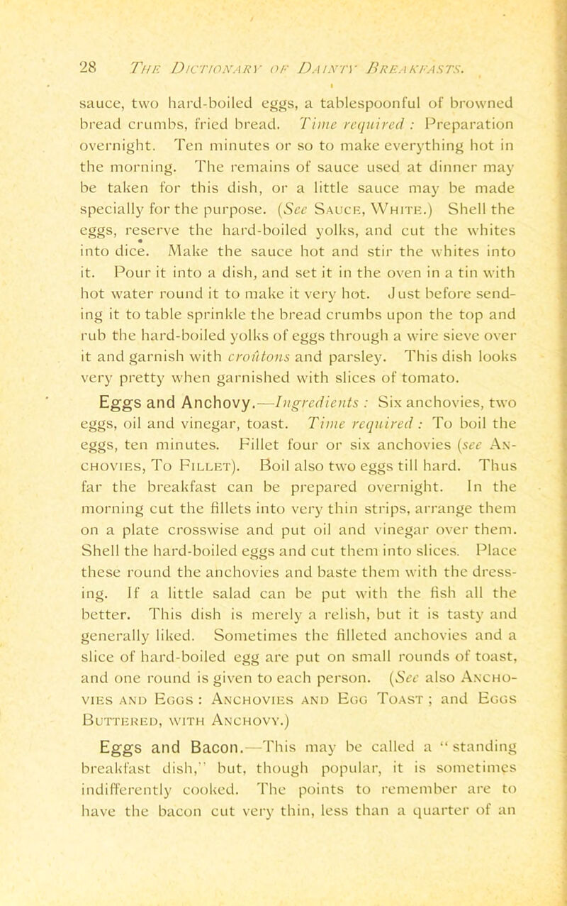 sauce, two hard-boiled eggs, a tablespoonful of browned bread crumbs, fried bread. Time required : Preparation overnight. Ten minutes or so to make everything hot in the morning. The remains of sauce used at dinner may be taken for this dish, or a little sauce may be made specially for the purpose. (See Sauce, White.) Shell the eggs, reserve the hard-boiled yolks, and cut the whites into dice. Make the sauce hot and stir the whites into it. Pour it into a dish, and set it in the oven in a tin with hot water round it to make it very hot. Just before send- ing it to table sprinkle the bread crumbs upon the top and rub the hard-boiled yolks of eggs through a wire sieve over it and garnish with croutons and parsley. This dish looks very pretty when garnished with slices of tomato. Eggs and Anchovy.—Ingredients : Six anchovies, two eggs, oil and vinegar, toast. Time required : To boil the eggs, ten minutes. Fillet four or six anchovies (see An- chovies, To Fillet). Boil also two eggs till hard. Thus far the breakfast can be prepared overnight. In the morning cut the fillets into very thin strips, arrange them on a plate crosswise and put oil and vinegar over them. Shell the hard-boiled eggs and cut them into slices. Place these round the anchovies and baste them with the dress- ing. If a little salad can be put with the fish all the better. This dish is merely a relish, but it is tasty and generally liked. Sometimes the filleted anchovies and a slice of hard-boiled egg are put on small rounds of toast, and one round is given to each person. (Srr also Ancho- vies and Eggs : Anchovies and Egg Toast ; and Eggs Buttered, with Anchovy.) Eggs and Bacon.—This may be called a “ standing breakfast dish,” but, though popular, it is sometimes indifferently cooked. The points to remember are to have the bacon cut very thin, less than a quarter of an