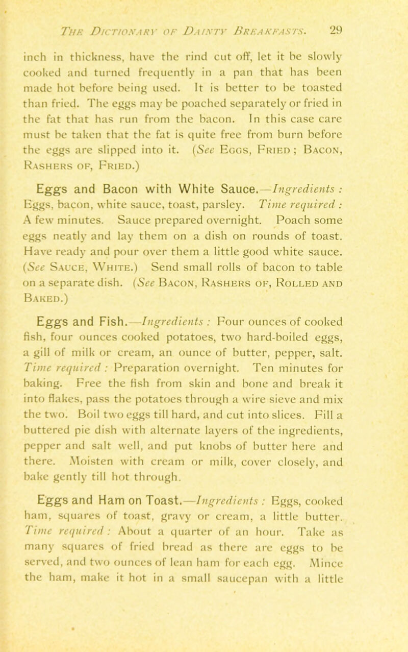 inch in thickness, have the rind cut off, let it he slowly cooked and turned frequently in a pan that has been made hot before being used. It is better to be toasted than fried. The eggs may be poached separately or fried in the fat that has run from the bacon. In this case care must be taken that the fat is quite free from burn before the eggs are slipped into it. (See Eggs, Fried; Bacon, Rashers of, Fried.) Eggs and Bacon with White Sauce.—Ingredients : Eggs, bacon, white sauce, toast, parsley. Time required : A few minutes. Sauce prepared overnight. Poach some eggs neatly and lay them on a dish on rounds of toast. Have ready and pour over them a little good white sauce. (See Sauce, White.) Send small rolls of bacon to table on a separate dish. (See Bacon, Rashers of, Rolled and Baked.) Eggs and Fish.—Ingredients : Four ounces of cooked fish, four ounces cooked potatoes, two hard-boiled eggs, a gill of milk or cream, an ounce of butter, pepper, salt. Time required: Preparation overnight. Ten minutes for baking. Free the fish from skin and bone and break it into flakes, pass the potatoes through a wire sieve and mix the two. Boil two eggs till hard, and cut into slices. Fill a buttered pie dish with alternate layers of the ingredients, pepper and salt well, and put knobs of butter here and there. Moisten with cream or milk, cover closely, and bake gently till hot through. Eggs and Ham on Toast.—Ingredients : Eggs, cooked ham, squares of toast, gravy or cream, a little butter. Time required: About a quarter of an hour. Take as many squares of fried bread as there are eggs to be served, and two ounces of lean ham for each egg. Mince the ham, make it hot in a small saucepan with a little