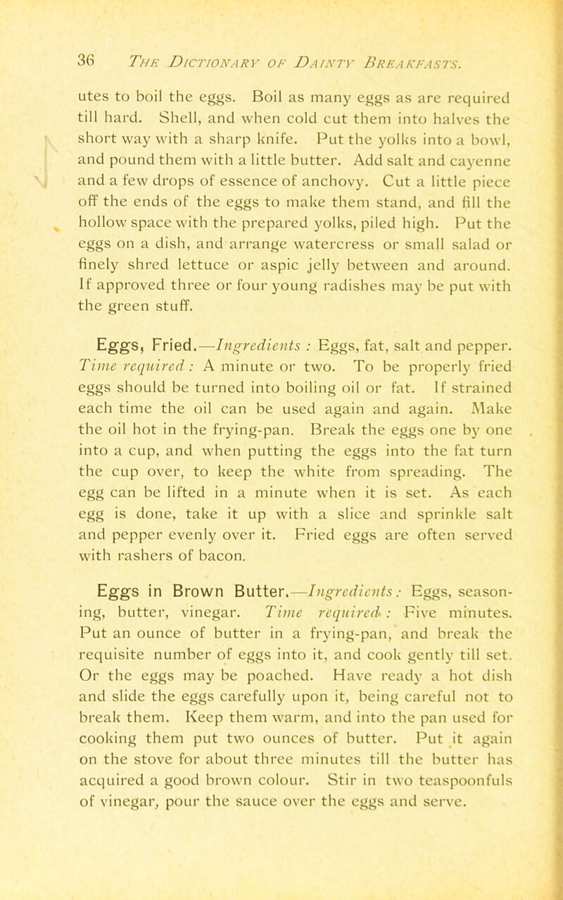 utes to boil the eggs. Boil as many eggs as are required till hard. Shell, and when cold cut them into halves the short way with a sharp knife. Put the yolks into a bowl, and pound them with a little butter. Add salt and cayenne and a few drops of essence of anchovy. Cut a little piece off the ends of the eggs to make them stand, and fill the hollow space with the prepared yolks, piled high. Put the eggs on a dish, and arrange watercress or small salad or finely shred lettuce or aspic jelly between and around. If approved three or four young radishes may be put with the green stuff. Eggs, Fried.—Ingredients : Eggs, fat, salt and pepper. Time required: A minute or two. To be properly fried eggs should be turned into boiling oil or fat. If strained each time the oil can be used again and again. Make the oil hot in the frying-pan. Break the eggs one by one into a cup, and when putting the eggs into the fat turn the cup over, to keep the white from spreading. The egg can be lifted in a minute when it is set. As each egg is done, take it up with a slice and sprinkle salt and pepper evenly over it. Fried eggs are often served with rashers of bacon. Eggs in Brown Butter,—Ingredients: Eggs, season- ing, butter, vinegar. Time required*: Five minutes. Put an ounce of butter in a frying-pan, and break the requisite number of eggs into it, and cook gently till set. Or the eggs may be poached. Have ready a hot dish and slide the eggs carefully upon it, being careful not to break them. Keep them warm, and into the pan used for cooking them put two ounces of butter. Put it again on the stove for about three minutes till the butter has acquired a good brown colour. Stir in two teaspoonfuls of vinegar, pour the sauce over the eggs and serve.