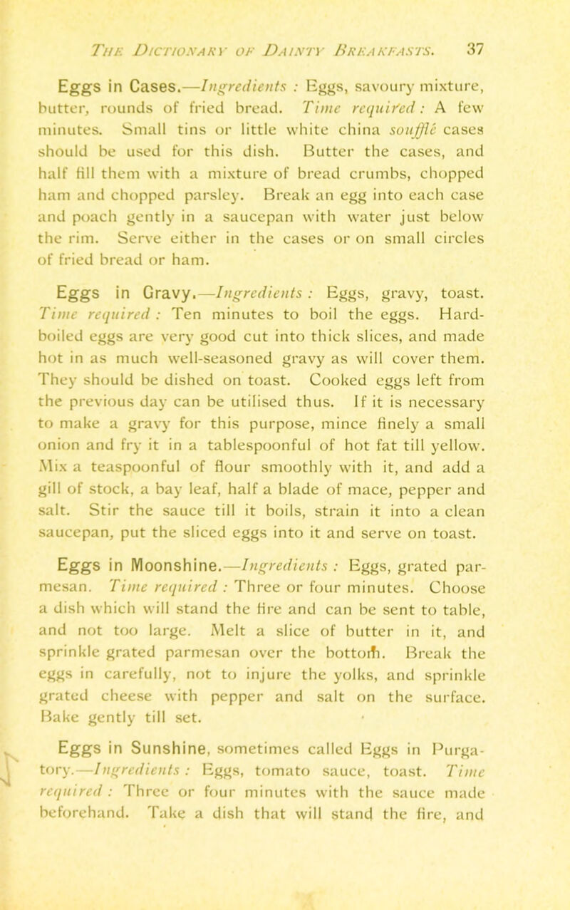 Eggs in Cases.—Ingredients : Eggs, savoury mixture, butter, rounds of fried bread. Time required: A few minutes. Small tins or little white china souffle cases should be used for this dish. Butter the cases, and half fill them with a mixture of bread crumbs, chopped ham and chopped parsley. Break an egg into each case and poach gently in a saucepan with water just below the rim. Serve either in the cases or on small circles of fried bread or ham. Eggs in Gravy.—Ingredients : Eggs, gravy, toast. Time required : Ten minutes to boil the eggs. Hard- boiled eggs are very good cut into thick slices, and made hot in as much well-seasoned gravy as will cover them. They should be dished on toast. Cooked eggs left from the previous day can be utilised thus. If it is necessary to make a gravy for this purpose, mince finely a small onion and fry it in a tablespoonful of hot fat till yellow. Mix a teaspoonful of flour smoothly with it, and add a gill of stock, a bay leaf, half a blade of mace, pepper and salt. Stir the sauce till it boils, strain it into a clean saucepan, put the sliced eggs into it and serve on toast. Eggs in Moonshine.—Ingredients : Eggs, grated par- mesan. Time required : Three or four minutes. Choose a dish which will stand the fire and can be sent to table, and not too large. Melt a slice of butter in it, and sprinkle grated parmesan over the bottoiTi. Break the eggs in carefully, not to injure the yolks, and sprinkle grated cheese with pepper and salt on the surface. Bake gently till set. Eggs in Sunshine, sometimes called Eggs in Purga- tory.—Ingredients: Eggs, tomato sauce, toast. Time required : Three or four minutes with the sauce made beforehand. Take a dish that will stand the fire, and