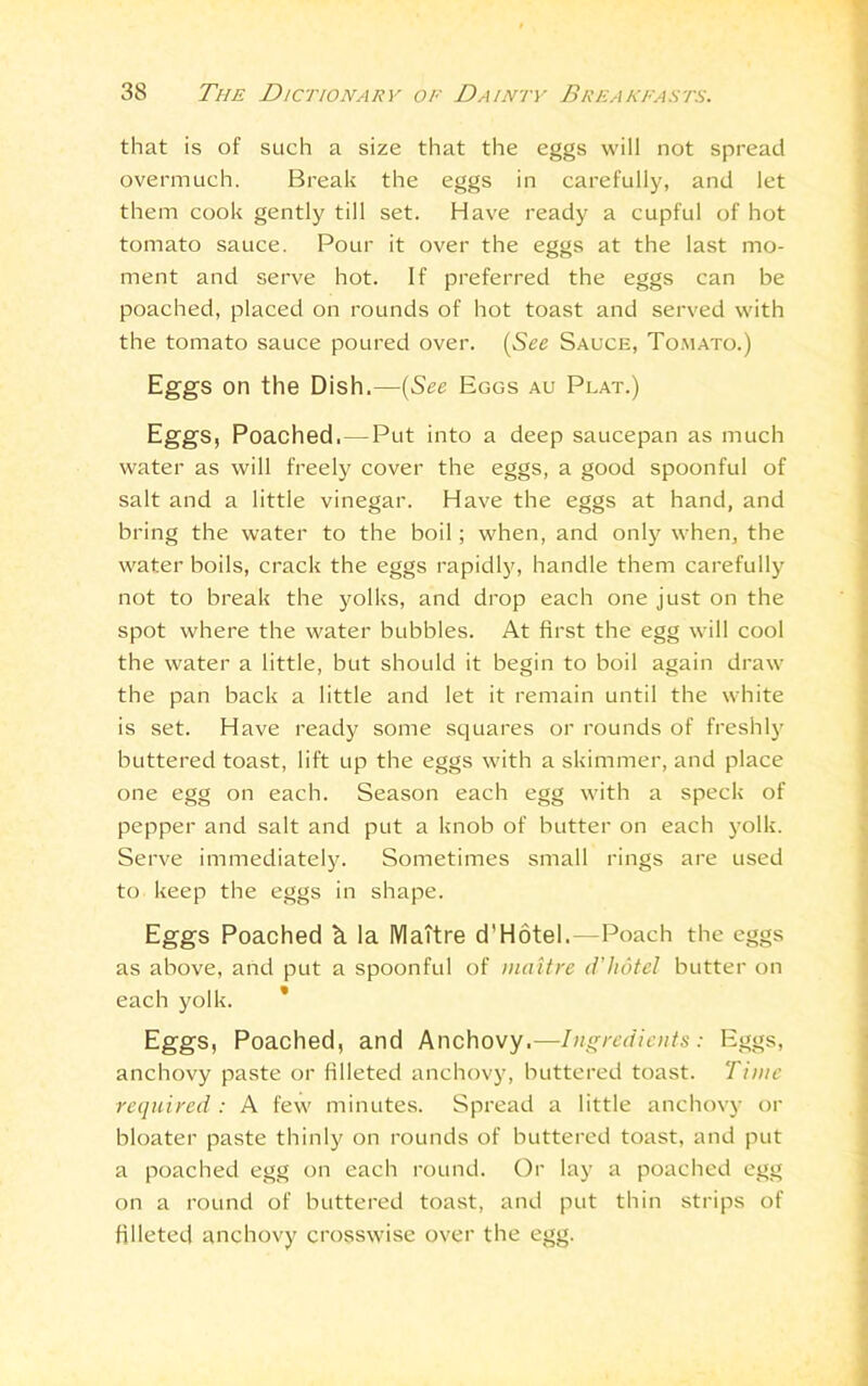 that is of such a size that the eggs will not spread overmuch. Break the eggs in carefully, and let them cook gently till set. Have ready a cupful of hot tomato sauce. Pour it over the eggs at the last mo- ment and serve hot. If preferred the eggs can he poached, placed on rounds of hot toast and served with the tomato sauce poured over. (See Sauce, Tomato.) Eggs on the Dish.—(See Eggs au Plat.) Eggs, Poached.—Put into a deep saucepan as much water as will freely cover the eggs, a good spoonful of salt and a little vinegar. Have the eggs at hand, and bring the water to the boil; when, and only when, the water boils, crack the eggs rapidly, handle them carefully not to break the yolks, and drop each one just on the spot where the water bubbles. At first the egg will cool the water a little, but should it begin to boil again draw the pan back a little and let it remain until the white is set. Have ready some squares or rounds of freshly buttered toast, lift up the eggs with a skimmer, and place one egg on each. Season each egg with a speck of pepper and salt and put a knob of butter on each yolk. Serve immediately. Sometimes small rings are used to keep the eggs in shape. Eggs Poached k la Mattre d'Hotel.—Poach the eggs as above, and put a spoonful of inaitre d’hdtel butter on each yolk. Eggs, Poached, and Anchovy.—Ingredients: Eggs, anchovy paste or filleted anchovy, buttered toast. Time required : A few minutes. Spread a little anchovy or bloater paste thinly on rounds of buttered toast, and put a poached egg on each round. Or lay a poached egg on a round of buttered toast, and put thin strips of filleted anchovy crosswise over the egg.