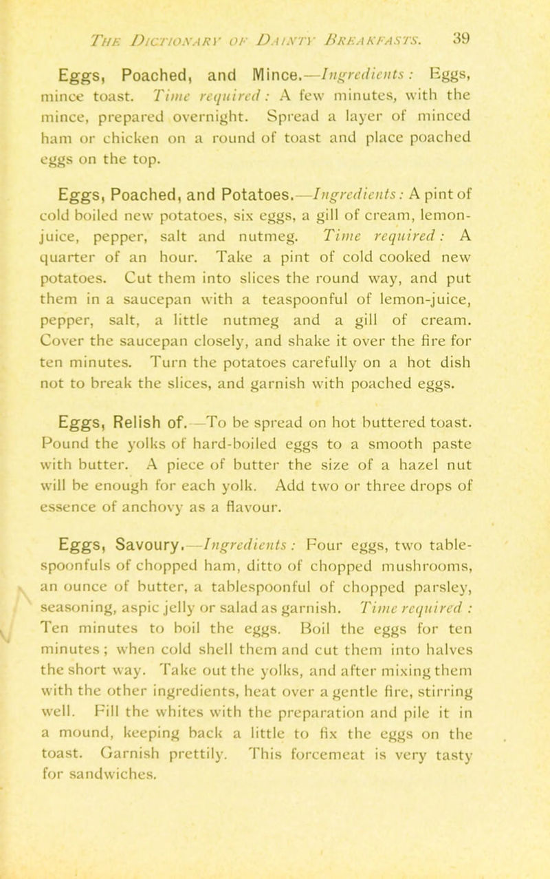 Eggs, Poached, and Mince.—Ingredients: Eggs, mince toast. Time required: A few minutes, with the mince, prepared overnight. Spread a layer of minced ham or chicken on a round of toast and place poached eggs on the top. Eggs, Poached, and Potatoes.—Ingredients: A pint of cold boiled new potatoes, six eggs, a gill of cream, lemon- juice, pepper, salt and nutmeg. Time required: A quarter of an hour. Take a pint of cold cooked new potatoes. Cut them into slices the round way, and put them in a saucepan with a teaspoonful of lemon-juice, pepper, salt, a little nutmeg and a gill of cream. Cover the saucepan closely, and shake it over the fire for ten minutes. Turn the potatoes carefully on a hot dish not to break the slices, and garnish with poached eggs. Eggs, Relish of.-—To be spread on hot buttered toast. Pound the yolks of hard-boiled eggs to a smooth paste with butter. A piece of butter the size of a hazel nut will be enough for each yolk. Add two or three drops of essence of anchovy as a flavour. Eggs, Savoury.—Ingredients: Four eggs, two table- spoonfuls of chopped ham, ditto of chopped mushrooms, an ounce of butter, a tablespoonful of chopped parsley, seasoning, aspic jelly or salad as garnish. Time required : Ten minutes to boil the eggs. Boil the eggs for ten minutes; when cold shell them and cut them into halves the short way. Take out the yolks, and after mixing them with the other ingredients, heat over a gentle fire, stirring well. Fill the whites with the preparation and pile it in a mound, keeping back a little to fix the eggs on the toast. Garnish prettily. This forcemeat is very tasty for sandwiches.