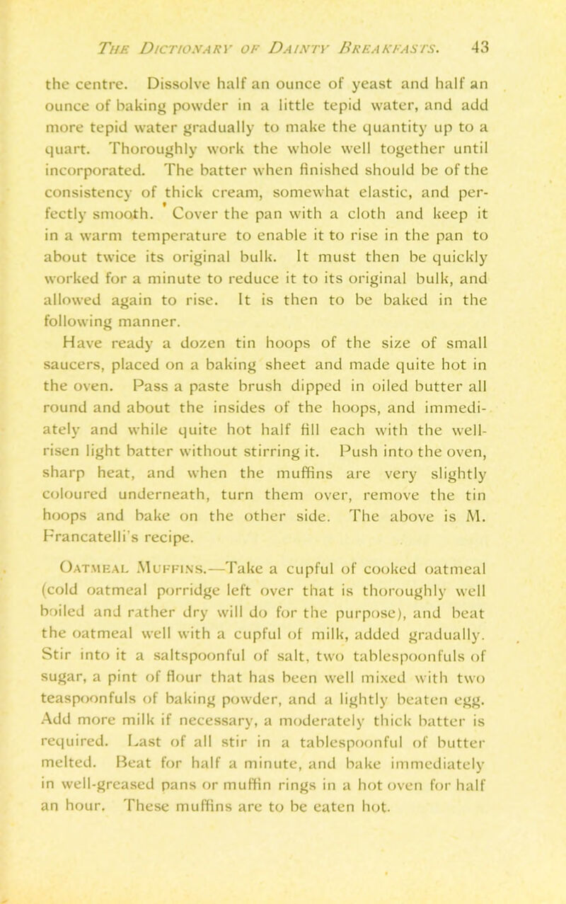 the centre. Dissolve half an ounce of yeast and half an ounce of baking powder in a little tepid water, and add more tepid water gradually to make the quantity up to a quart. Thoroughly work the whole well together until incorporated. The batter when finished should be of the consistency of thick cream, somewhat elastic, and per- fectly smooth. Cover the pan with a cloth and keep it in a warm temperature to enable it to rise in the pan to about twice its original bulk. It must then be quickly worked for a minute to reduce it to its original bulk, and allowed again to rise. It is then to be baked in the following manner. Have ready a dozen tin hoops of the size of small saucers, placed on a baking sheet and made quite hot in the oven. Pass a paste brush dipped in oiled butter all round and about the insides of the hoops, and immedi- ately and while quite hot half fill each with the well- risen light batter without stirring it. Push into the oven, sharp heat, and when the muffins are very slightly coloured underneath, turn them over, remove the tin hoops and bake on the other side. The above is A'l. Francatelli's recipe. Oatmeal Muffins.—Take a cupful of cooked oatmeal (cold oatmeal porridge left over that is thoroughly well boiled and rather dry will do for the purpose), and beat the oatmeal well with a cupful ot milk, added gradually. Stir into it a saltspoonful of salt, two tablespoonfuls of sugar, a pint of flour that has been well mixed with two teaspoonfuls of baking powder, and a lightly beaten egg. Add more milk if necessary, a moderately thick batter is required. Last of all stir in a tablespoonful of butter melted. Beat for half a minute, and bake immediately in well-greased pans or muffin rings in a hot oven for half an hour. These muffins are to be eaten hot.