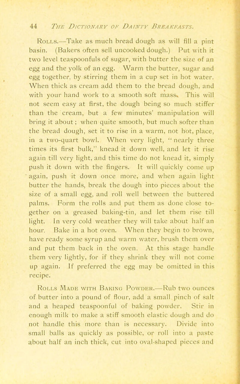 Rolls.—Take as much bread dough as will fill a pint basin. (Bakers often sell uncooked dough.) Put with it two level teaspoonfuls of sugar, with butter the size of an egg and the yolk of an egg. Warm the butter, sugar and egg together, by stirring them in a cup set in hot water. When thick as cream add them to the bread dough, and with your hand work to a smooth soft mass* This will not seem easy at first, the dough being so much stiffen than the cream, but a few minutes’ manipulation will bring it about; when quite smooth, but much softer than the bread dough, set it to rise in a warm, not hot, place, in a two-quart bowl. When very light, “ nearly three times its first bulk,” knead it down well, and let it rise again till very light, and this time do not knead it, simply push it down with the fingers. It will quickly come up again, push it down once more, and when again light butter the hands, break the dough into pieces about the size of a small egg, and roll well between the buttered palms. Form the rolls and put them as done close to- gether on a greased baking-tin, and let them rise till light. In very cold weather they will take about half an hour. Bake in a hot oven. When they begin to brown, have ready some syrup and warm water, brush them over and put them back in the oven. At this stage handle them very lightly, for if they shrink they will not come up again. If preferred the egg may be omitted in this recipe. Rolls Made with Baking Powder.—Rub two ounces of butter into a pound of flour, add a small pinch of salt and a heaped teaspoonful of baking powder. Stir in enough milk to make a stiff smooth elastic dough and do not handle this more than is necessary. Divide into small balls as quickly as possible, or roll into a paste about half an inch thick, cut into oval-shaped pieces and