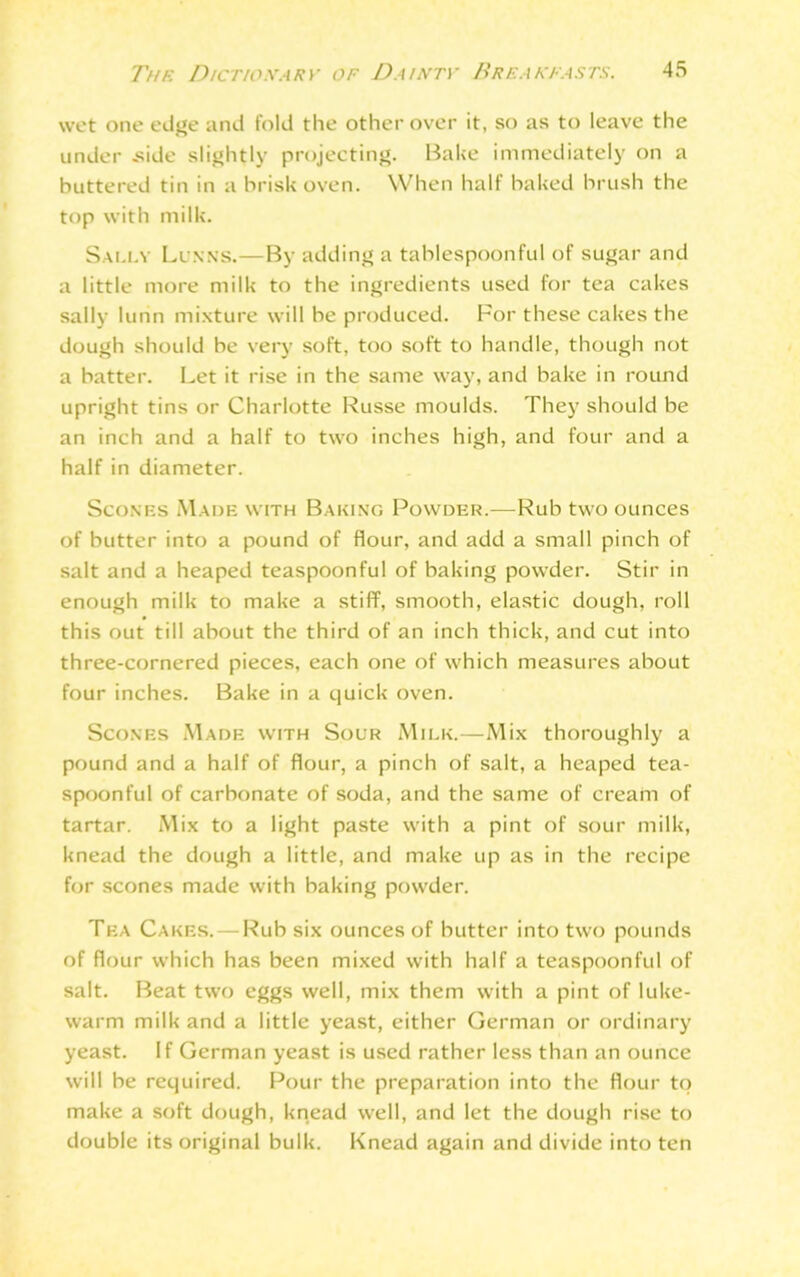 wet one edge and fold the other over it, so as to leave the under .side slightly projecting. Bake immediately on a buttered tin in a brisk oven. When half baked brush the top with milk. Sally Li nns.—By adding a tablespoonful of sugar and a little more milk to the ingredients used for tea cakes sally lurin mixture will be produced. For these cakes the dough should be very soft, too soft to handle, though not a batter. Let it rise in the same way, and bake in round upright tins or Charlotte Russe moulds. They should be an inch and a half to two inches high, and four and a half in diameter. Scones Made with Baking Powder.—Rub two ounces of butter into a pound of flour, and add a small pinch of salt and a heaped teaspoonful of baking powder. Stir in enough milk to make a stiff, smooth, elastic dough, roll this out till about the third of an inch thick, and cut into three-cornered pieces, each one of which measures about four inches. Bake in a quick oven. Scones Made with Sour Milk.—Mix thoroughly a pound and a half of flour, a pinch of salt, a heaped tea- spoonful of carbonate of soda, and the same of cream of tartar. Mix to a light paste with a pint of sour milk, knead the dough a little, and make up as in the recipe for scones made with baking powder. Tea Cakes. — Rub six ounces of butter into two pounds of flour which has been mixed with half a teaspoonful of salt. Beat two eggs well, mix them with a pint of luke- warm milk and a little yeast, either German or ordinary yeast. If German yeast is used rather less than an ounce will be required. Pour the preparation into the flour to make a soft dough, knead well, and let the dough rise to double its original bulk. Knead again and divide into ten