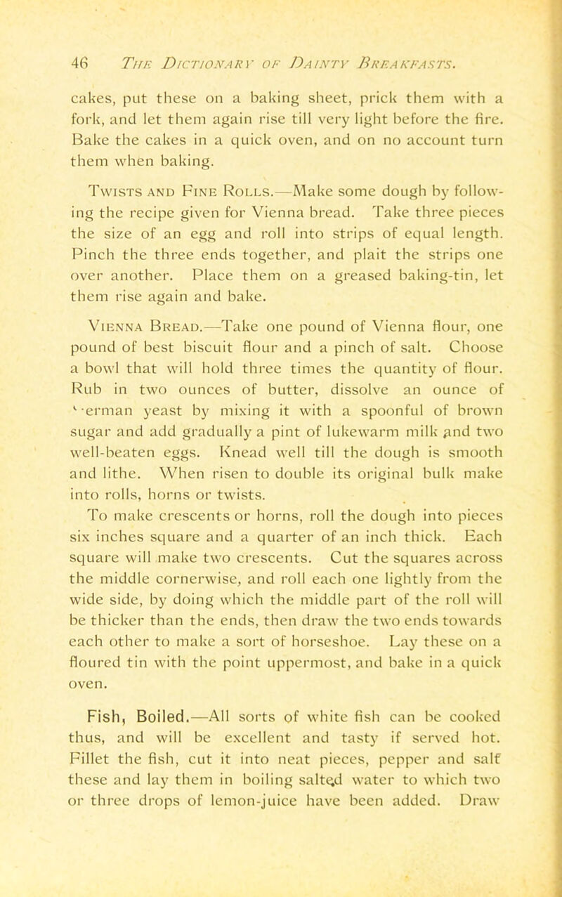 cakes, put these on a baking sheet, prick them with a fork, and let them again rise till very light before the fire. Bake the cakes in a quick oven, and on no account turn them when baking. Twists and Fine Rolls.—Make some dough by follow- ing the recipe given for Vienna bread. Take three pieces the size of an egg and roll into strips of equal length. Pinch the three ends together, and plait the strips one over another. Place them on a greased baking-tin, let them rise again and bake. Vienna Bread.—Take one pound of Vienna flour, one pound of best biscuit flour and a pinch of salt. Choose a bowl that will hold three times the quantity of flour. Rub in two ounces of butter, dissolve an ounce of v erman yeast by mixing it with a spoonful of brown sugar and add gradually a pint of lukewarm milk and two well-beaten eggs. Knead well till the dough is smooth and lithe. When risen to double its original bulk make into rolls, horns or twists. To make crescents or horns, roll the dough into pieces six inches square and a quarter of an inch thick. Each square will make two crescents. Cut the squares across the middle cornerwise, and roll each one lightly from the wide side, by doing which the middle part of the roll will be thicker than the ends, then draw the two ends towards each other to make a sort of horseshoe. Lay these on a floured tin with the point uppermost, and bake in a quick oven. Fish, Boiled.—All sorts of white fish can be cooked thus, and will be excellent and tasty if served hot. Fillet the fish, cut it into neat pieces, pepper and salt these and lay them in boiling saltqd water to which two or three drops of lemon-juice have been added. Draw