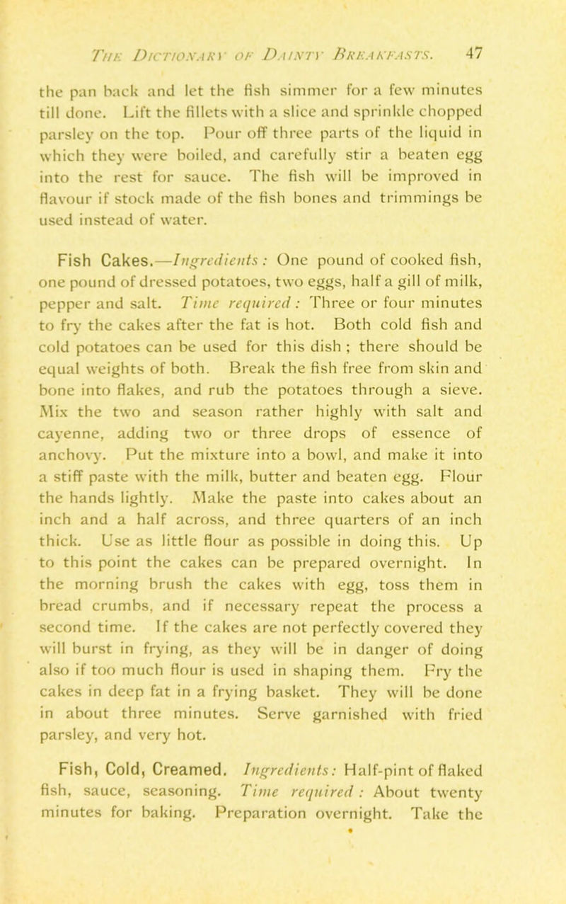 the pan back and let the Hsh simmer for a few minutes till done. Lift the fillets with a slice and sprinkle chopped parsley on the top. Pour off three parts of the liquid in which they were boiled, and carefully stir a beaten egg into the rest for sauce. The fish will be improved in flavour if stock made of the fish bones and trimmings be used instead of water. Fish Cakes.—Ingredients: One pound of cooked fish, one pound of dressed potatoes, two eggs, half a gill of milk, pepper and salt. Time required: Three or four minutes to fry the cakes after the fat is hot. Both cold fish and cold potatoes can be used for this dish ; there should be equal weights of both. Break the fish free from skin and bone into flakes, and rub the potatoes through a sieve. Mix the two and season rather highly with salt and cayenne, adding two or three drops of essence of anchovy. Put the mixture into a bowl, and make it into a stiff paste with the milk, butter and beaten egg. Flour the hands lightly. Make the paste into cakes about an inch and a half across, and three quarters of an inch thick. Use as little flour as possible in doing this. Up to this point the cakes can be prepared overnight. In the morning brush the cakes with egg, toss them in bread crumbs, and if necessary repeat the process a second time. If the cakes are not perfectly covered they will burst in frying, as they will be in danger of doing also if too much flour is used in shaping them. Fry the cakes in deep fat in a frying basket. They will be done in about three minutes. Serve garnished with fried parsley, and very hot. Fish, Cold, Creamed. Ingredients: Half-pint of flaked fish, sauce, seasoning. Time required: About twenty minutes for baking. Preparation overnight. Take the