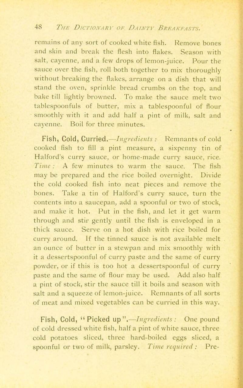 remains of any sort of cooked white fish. Remove bones and skin and break the flesh into flakes. Season with salt, cayenne, and a few drops of lemon-juice. Pour the sauce over the fish, roll both together to mix thoroughly without breaking the flakes, arrange on a dish that will stand the oven, sprinkle bread crumbs on the top, and bake till lightly browned. To make the sauce melt two tablespoonfuls of butter, mix a tablespoonful of flour smoothly with it and add half a pint of milk, salt and cayenne. Boil for three minutes. Fish, Cold, Curried.—Ingredients : Remnants of cold cooked fish to fill a pint measure, a sixpenny tin of Halford’s curry sauce, or home-made curry sauce, rice. Time: A few minutes to warm the sauce. The fish may be prepared and the rice boiled overnight. Divide the cold cooked fish into neat pieces and remove the bones. Take a tin of Halford’s curry sauce, turn the contents into a saucepan, add a spoonful or two of stock, and make it hot. Put in the fish, and let it get warm through and stir gently until the fish is enveloped in a thick sauce. Serve on a hot dish with rice boiled for curry around. If the tinned sauce is not available melt an ounce of butter in a stewpan and mix smoothly with it a dessertspoonful of curry paste and the same of curry powder, or if this is too hot a dessertspoonful of curry paste and the same of flour may be used. Add also half a pint of stock, stir the sauce till it boils and season with salt and a squeeze of lemon-juice. Remnants of all sorts of meat and mixed vegetables can be curried in this way. Fish, Cold, “Picked up”.—Ingredients: One pound of cold dressed white fish, half a pint of white sauce, three cold potatoes sliced, three hard-boiled eggs sliced, a spoonful or two of milk, parsley. Time required: Pre-