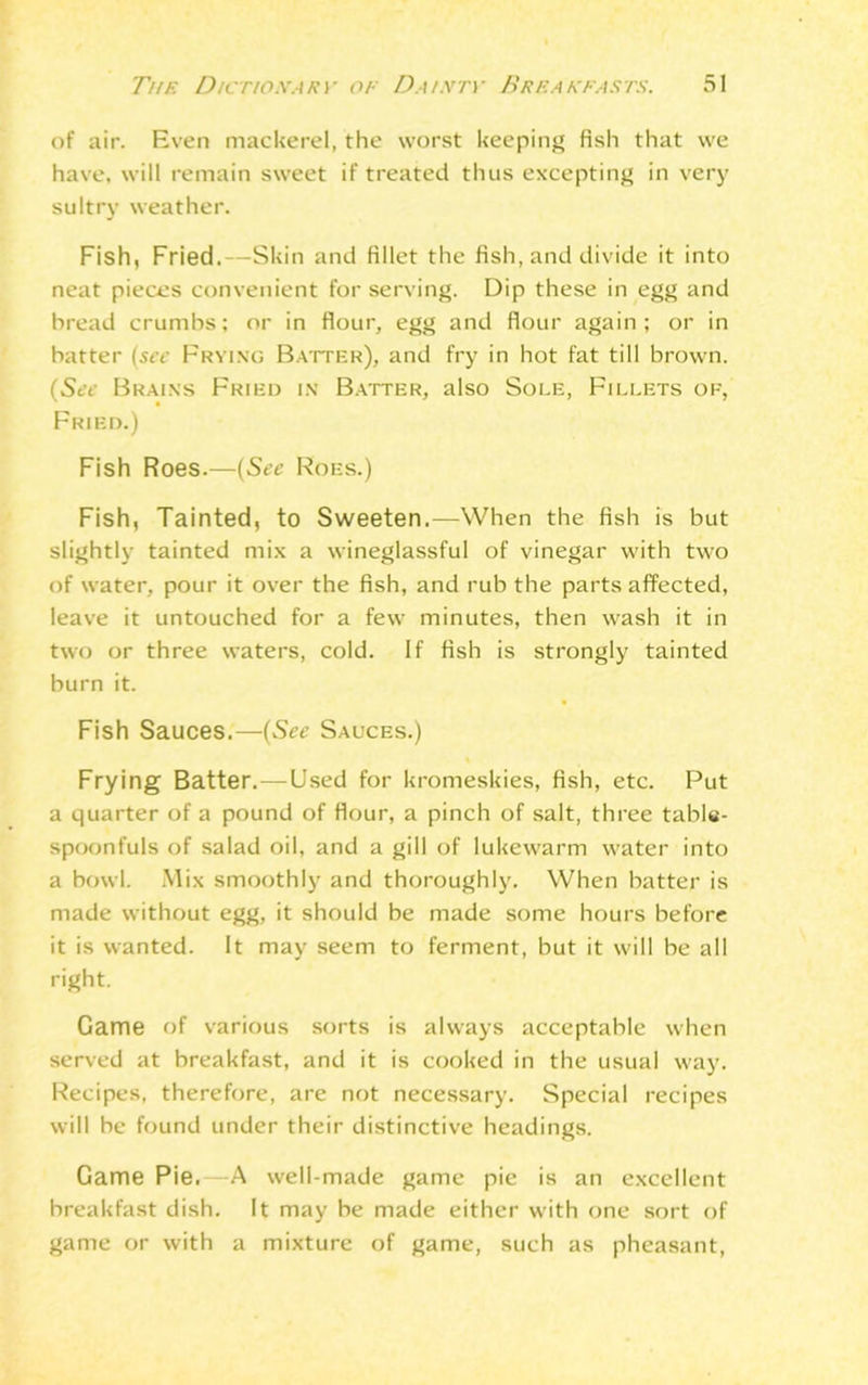 of air. Even mackerel, the worst keeping fish that we have, will remain sweet if treated thus excepting in very sultry weather. Fish, Fried. -Skin and fillet the fish, and divide it into neat pieces convenient for serving. Dip these in egg and bread crumbs; or in flour, egg and flour again; or in batter (see Frying Batter), and fry in hot fat till brown. (See Brains Fried in Batter, also Sole, Fillets of, Fried.) Fish Roes.—(See Roes.) Fish, Tainted, to Sweeten.—When the fish is but slightly tainted mix a wineglassful of vinegar with two of water, pour it over the fish, and rub the parts affected, leave it untouched for a few minutes, then wash it in two or three waters, cold. If fish is strongly tainted burn it. Fish Sauces.—(See Sauces.) Frying Batter.—Used for kromeskies, fish, etc. Put a quarter of a pound of Hour, a pinch of salt, three tabls- spoonfuls of salad oil, and a gill of lukewarm water into a bowl. Mix smoothly and thoroughly. When batter is made without egg, it should be made some hours before it is wanted. It may seem to ferment, but it will be all right. Game of various sorts is always acceptable when served at breakfast, and it is cooked in the usual way. Recipes, therefore, are not necessary. Special recipes will be found under their distinctive headings. Game Pie. -A well-made game pie is an excellent breakfast dish. It may be made either with one sort of game or with a mixture of game, such as pheasant,