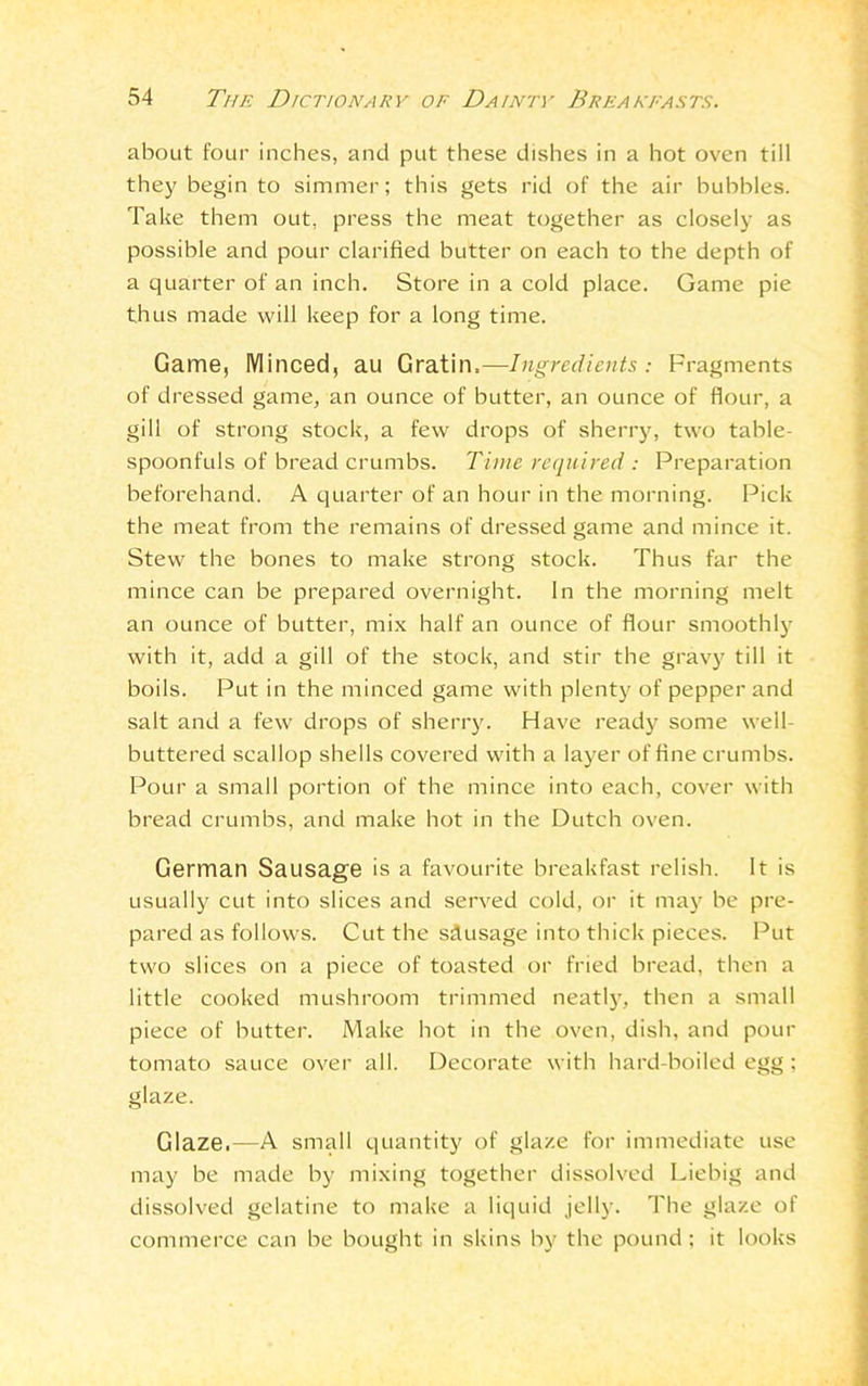 about four inches, and put these dishes in a hot oven till they begin to simmer; this gets rid of the air bubbles. Take them out, press the meat together as closely as possible and pour clarified butter on each to the depth of a quarter of an inch. Store in a cold place. Game pie thus made will keep for a long time. Game, Minced, au Gratin,—Ingredients: Fragments of dressed game, an ounce of butter, an ounce of flour, a gill of strong stock, a few drops of sherry, two table- spoonfuls of bread crumbs. Time required : Preparation beforehand. A quarter of an hour in the morning. Pick the meat from the remains of dressed game and mince it. Stew the bones to make strong stock. Thus far the mince can be prepared overnight. In the morning melt an ounce of butter, mix half an ounce of flour smoothly with it, add a gill of the stock, and stir the gravy till it boils. Put in the minced game with plenty of pepper and salt and a few drops of sherry. Have ready some well- buttered scallop shells covered with a layer of fine crumbs. Pour a small portion of the mince into each, cover with bread crumbs, and make hot in the Dutch oven. German Sausage is a favourite breakfast relish. It is usually cut into slices and served cold, or it may be pre- pared as follows. Cut the sdusage into thick pieces. Put two slices on a piece of toasted or fried bread, then a little cooked mushroom trimmed neatly, then a small piece of butter. Make hot in the oven, dish, and pour tomato sauce over all. Decorate with hard-boiled egg ; glaze. Glaze.—A small quantity of glaze for immediate use may be made by mixing together dissolved Liebig and dissolved gelatine to make a liquid jelly. The glaze of commerce can be bought in skins by the pound; it looks