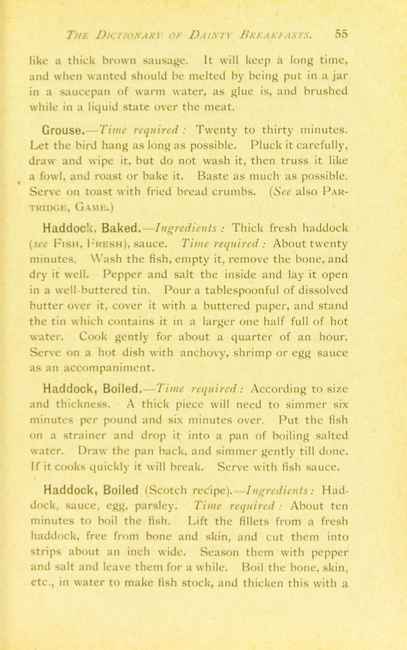 like a thick brown sausage. It will keep a long time, and when wanted should be melted by being put in a jar in a saucepan of warm water, as glue is, and brushed while in a liquid state over the meat. Grouse.—Time required: Twenty to thirty minutes. Let the bird hang as long as possible. Pluck it carefully, draw and wipe it, but do not wash it, then truss it like a fowl, and roast or bake it. Baste as much as possible. Serve on toast with fried bread crumbs. (See also Par- tridgk, Game.) Haddock, Baked.—Ingredients : Thick fresh haddock (see Fish, Presh), sauce. Time required : About twenty minutes. Wash the fish, empty it, remove the bone, and dry it well. Pepper and salt the inside and lay it open in a well-buttered tin. Pour a tablespoonful of dissolved butter over it, cover it with a buttered paper, and stand the tin which contains it in a larger one half full of hot water. Cook gently for about a quarter of an hour. Serve on a hot dish with anchovy, shrimp or egg sauce as an accompaniment. Haddock, Boiled.—Time required: According to size and thickness. A thick piece will need to simmer six minutes per pound and six minutes over. Put the fish on a strainer and drop it into a pan of boiling salted water. Draw the pan back, and simmer gently till done. If it cooks quickly it will break. Serve with fish sauce. Haddock, Boiled (Scotch recipe).—Ingredients: Had- dock, sauce, egg, parsley. Time required : About ten minutes to boil the fish. Lift the fillets from a fresh haddock, free from bone and skin, and cut them into strips about an inch wide. Season them with pepper and salt and leave them for a while. Boil the bone, skin, etc., in water to make fish stock, and thicken this with a