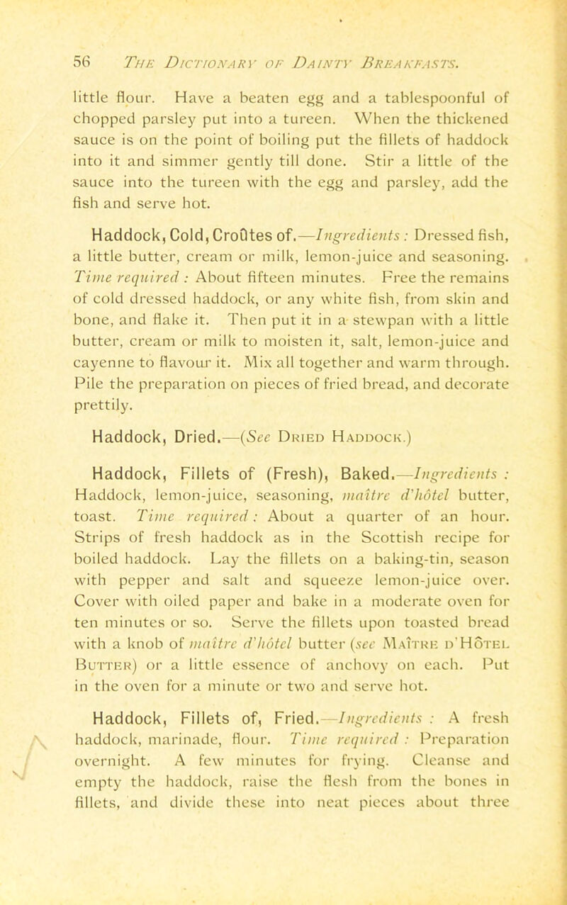 little flour. Have a beaten egg and a tablespoonful of chopped parsley put into a tureen. When the thickened sauce is on the point of boiling put the fillets of haddock into it and simmer gently till done. Stir a little of the sauce into the tureen with the egg and parsley, add the fish and serve hot. Haddock, Cold, CroQtes of.—Ingredients: Dressed fish, a little butter, cream or milk, lemon-juice and seasoning. Time required : About fifteen minutes. Free the remains of cold dressed haddock, or any white fish, from skin and bone, and flake it. Then put it in a stewpan with a little butter, cream or milk to moisten it, salt, lemon-juice and cayenne to flavour it. Mix all together and warm through. Pile the preparation on pieces of fried bread, and decorate prettily. Haddock, Dried.—(See Dried Haddock.) Haddock, Fillets of (Fresh), Baked.—Ingredients : Haddock, lemon-juice, seasoning, maitre d'hotel butter, toast. Time required: About a quarter of an hour. Strips of fresh haddock as in the Scottish recipe for boiled haddock. Lay the fillets on a baking-tin, season with pepper and salt and squeeze lemon-juice over. Cover with oiled paper and bake in a moderate oven for ten minutes or so. Serve the fillets upon toasted bread with a knob of maitre d'hotel butter (sec Maitre d'Hotel Butter) or a little essence of anchovy on each. Put in the oven for a minute or two and serve hot. Haddock, Fillets of, Fried.—Ingredients : A fresh A haddock, marinade, flour. Time required: Preparation overnight. A few minutes for frying. Cleanse and empty the haddock, raise the flesh from the bones in fillets, and divide these into neat pieces about three