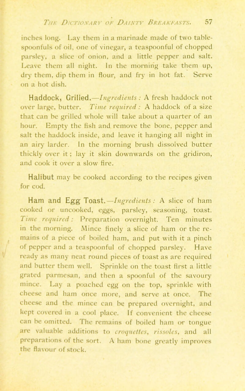 inches long. Lay them in a marinade made of two table- spoonfuls of oil, one of vinegar, a teaspoonful of chopped parsley, a slice of onion, and a little pepper and salt. Leave them all night. In the morning take them up, dry them, dip them in flour, and fry in hot fat. Serve on a hot dish. Haddock, Grilled.— Ingredients : A fresh haddock not over large, butter. Time required : A haddock of a size that can be grilled whole will take about a quarter of an hour. Empty the fish and remove the bone, pepper and salt the haddock inside, and leave it hanging all night in an airy larder. In the morning brush dissolved butter thickly over it; lay it skin downwards on the gridiron, and cook it over a slow fire. Halibut may be cooked according to the recipes given for cod. Ham and Egg Toast.—Ingredients: A slice of ham cooked or uncooked, eggs, parsley, seasoning, toast. Time required: Preparation overnight. Ten minutes in the morning. Mince finely a slice of ham or the re- mains of a piece of boiled ham, and put with it a pinch of pepper and a teaspoonful of chopped parsley. Have ready as many neat round pieces of toast as are required and butter them well. Sprinkle on the toast first a little grated parmesan, and then a spoonful of the savoury mince. Lay a poached egg on the top, sprinkle with cheese and ham once more, and serve at once. The cheese and the mince can be prepared overnight, and kept covered in a cool place. If convenient the cheese can be omitted. The remains of boiled ham or tongue are valuable additions to croquettes, rissoles, and all preparations of the sort. A ham bone greatly improves the flavour of stock.