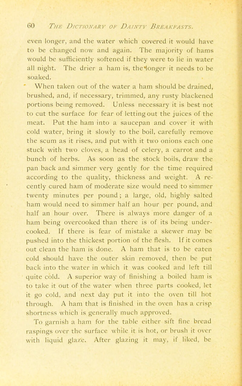 even longer, and the water which covered it would have to be changed now and again. The majority of hams would be sufficiently softened if they were to lie in water all night. The drier a ham is, the'longer it needs to be soaked. When taken out of the water a ham should be drained, brushed, and, if necessary, trimmed, any rusty blackened portions being removed. Unless necessary it is best not to cut the surface for fear of letting out the juices of the meat. Put the ham into a saucepan and cover it with cold water, bring it slowly to the boil, carefully remove the scum as it rises, and put with it two onions each one stuck with two cloves, a head of celery, a carrot and a bunch of herbs. As soon as the stock boils, draw the pan back and simmer very gently for the time required according to the quality, thickness and weight. A re- cently cured ham of moderate size would need to simmer twenty minutes per pound; a large, old, highly salted ham would need to simmer half an hour per pound, and half an hour over. There is always more danger of a ham being overcooked than there is of its being under- cooked. If there is fear of mistake a skewer may be pushed into the thickest portion of the flesh. If it comes out clean the ham is done. A ham that is to be eaten cold should have the outer skin removed, then be put back into the water in which it was cooked and left till quite cold. A superior way of finishing a boiled ham is to take it out of the water when three parts cooked, let it go cold, and next day put it into the oven till hot through. A ham that is finished in the oven has a crisp shortness which is generally much approved. To garnish a ham for the table either sift fine bread raspings over the surface while it is hot, or brush it over with liquid glaze. After glazing it may, if liked, be