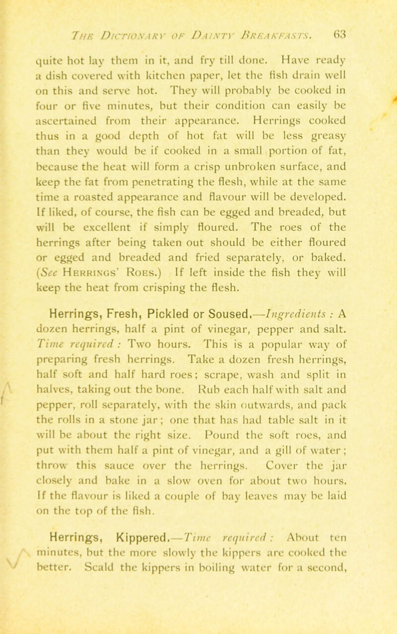 quite hot lay them in it, and fry till done. Have ready a dish covered with kitchen paper, let the fish drain well on this and serve hot. They will probably he cooked in four or five minutes, but their condition can easily he ascertained from their appearance. Herrings cooked thus in a good depth of hot fat will be less greasy than they would be if cooked in a small portion of fat, because the heat will form a crisp unbroken surface, and keep the fat from penetrating the flesh, while at the same time a roasted appearance and flavour will be developed. If liked, of course, the fish can be egged and breaded, but will be excellent if simply floured. The roes of the herrings after being taken out should be either floured or egged and breaded and fried separately, or baked. Herrings’ Roes.) If left inside the fish they will keep the heat from crisping the flesh. Herrings, Fresh, Pickled or Soused.—Ingredients .- A dozen herrings, half a pint of vinegar, pepper and salt. Time required : Two hours. This is a popular way of preparing fresh herrings. Take a dozen fresh herrings, half soft and half hard roes; scrape, wash and split in halves, taking out the bone. Rub each half with salt and pepper, roll separately, with the skin outwards, and pack the rolls in a stone jar; one that has had table salt in it will be about the right size. Pound the soft roes, and put with them half a pint of vinegar, and a gill of water; throw this sauce over the herrings. Cover the jar closely and bake in a slow oven for about two hours. If the flavour is liked a couple of bay leaves may be laid on the top of the fish. Herrings, Kippered.—Time required: About ten minutes, but the more slowly the kippers are cooked the better. Scald the kippers in boiling water for a second,