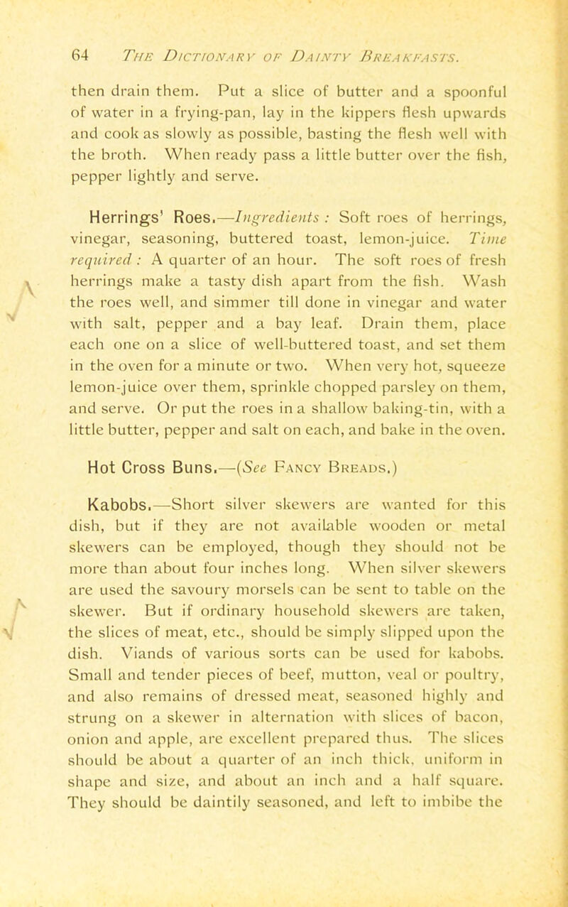 then drain them. Put a slice of butter and a spoonful of water in a frying-pan, lay in the kippers flesh upwards and cook as slowly as possible, basting the flesh well with the broth. When ready pass a little butter over the fish, pepper lightly and serve. Herrings’ Roes,—Ingredients : Soft roes of herrings, vinegar, seasoning, buttered toast, lemon-juice. Time required : A quarter of an hour. The soft roes of fresh herrings make a tasty dish apart from the fish. Wash the roes well, and simmer till done in vinegar and water with salt, pepper and a bay leaf. Drain them, place each one on a slice of well-buttered toast, and set them in the oven for a minute or two. When very hot, squeeze lemon-juice over them, sprinkle chopped parsley on them, and serve. Or put the roes in a shallow baking-tin, with a little butter, pepper and salt on each, and bake in the oven. Hot Cross Buns.— (See Fancy Breads.) Kabobs,—-Short silver skewers are wanted for this dish, but if they are not available wooden or metal skewers can be employed, though they should not be more than about four inches long. When silver skewers are used the savoury morsels can be sent to table on the skewer. But if ordinary household skewers are taken, the slices of meat, etc., should be simply slipped upon the dish. Viands of various sorts can be used for kabobs. Small and tender pieces of beef, mutton, veal or poultry, and also remains of dressed meat, seasoned highly and strung on a skewer in alternation with slices of bacon, onion and apple, are excellent prepared thus. The slices should be about a quarter of an inch thick, uniform in shape and size, and about an inch and a half square. They should be daintily seasoned, and left to imbibe the