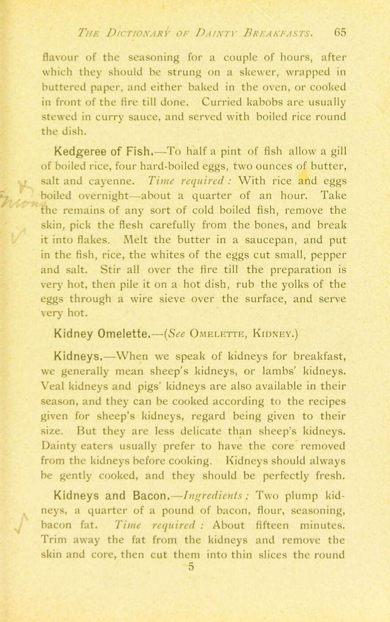 flavour of the seasoning for a couple of hours, after which they should be strung on a skewer, wrapped in buttered paper, and either baked in the oven, or cooked in front of the fire till done. Curried kabobs are usually stewed in curry sauce, and served with boiled rice round the dish. Kedgeree of Fish,—To half a pint of fish allow a gill of boiled rice, four hard-boiled eggs, two ounces of butter, salt and cayenne. Time required : With rice and eggs boiled overnight—about a quarter of an hour. Take the remains of any sort of cold boiled fish, remove the skin, pick the flesh carefully from the bones, and break it into flakes. Melt the butter in a saucepan, and put in the fish, rice, the whites of the eggs cut small, pepper and salt. Stir all over the fire till the preparation is very hot, then pile it on a hot dish, rub the yolks of the eggs through a wire sieve over the surface, and serve very hot. Kidney Omelette.—(See Omelette, Kidney.) Kidneys.—When we speak of kidneys for breakfast, we generally mean sheep’s kidneys, or lambs’ kidneys. Veal kidneys and pigs’ kidneys are also available in their season, and they can be cooked according to the recipes given for sheep’s kidneys, regard being given to their size. But they are less delicate than sheep’s kidneys. Dainty eaters usually prefer to have the core removed from the kidneys before cooking. Kidneys should always be gently cooked, and they should be perfectly fresh. Kidneys and Bacon.—Ingredients ; Two plump kid- neys, a quarter of a pound of bacon, flour, seasoning, bacon fat. Time required : About fifteen minutes. Trim away the fat from the kidneys and remove the skin and core, then cut them into thin slices the round 5