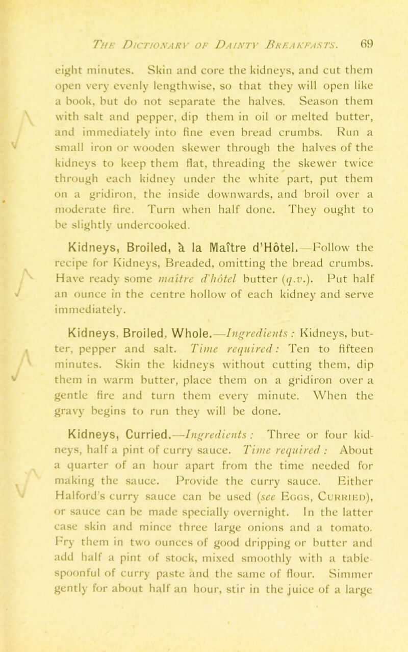 eight minutes. Skin and core the kidneys, and cut them open very evenly lengthwise, so that they will open like a hook, but do not separate the halves. Season them with salt and pepper, dip them in oil or melted butter, and immediately into fine even bread crumbs. Run a small iron or wooden skewer through the halves of the kidneys to keep them fiat, threading the skewer twice through each kidney under the white part, put them on a gridiron, the inside downwards, and broil over a moderate fire. Turn when half done. They ought to be slightly undercooked. Kidneys, Broiled, k la MaTtre d’Hotel.—Follow the recipe for Kidneys, Breaded, omitting the bread crumbs. Have ready some maitre d'hdtel butter (q.v.). Put half an ounce in the centre hollow of each kidney and serve immediately. Kidneys, Broiled, Whole.—Ingredients : Kidneys, but- ter, pepper and salt. Time required: Ten to fifteen minutes. Skin the kidneys without cutting them, dip them in warm butter, place them on a gridiron over a gentle fire and turn them every minute. When the gravy begins to run they will be done. Kidneys, Curried.—Ingredients : Three or four kid- neys, half a pint of curry sauce. Time required : About a quarter of an hour apart from the time needed for making the sauce. Provide the curry sauce. Either Halford’s curry sauce can be used (see Eggs, Curried), or sauce can be made specially overnight. In the latter case skin and mince three large onions and a tomato. Fry them in two ounces of good dripping or butter and add half a pint of stock, mixed smoothly with a table spoonful of curry paste and the same of flour. Simmer gently for about half an hour, stir in the juice of a large