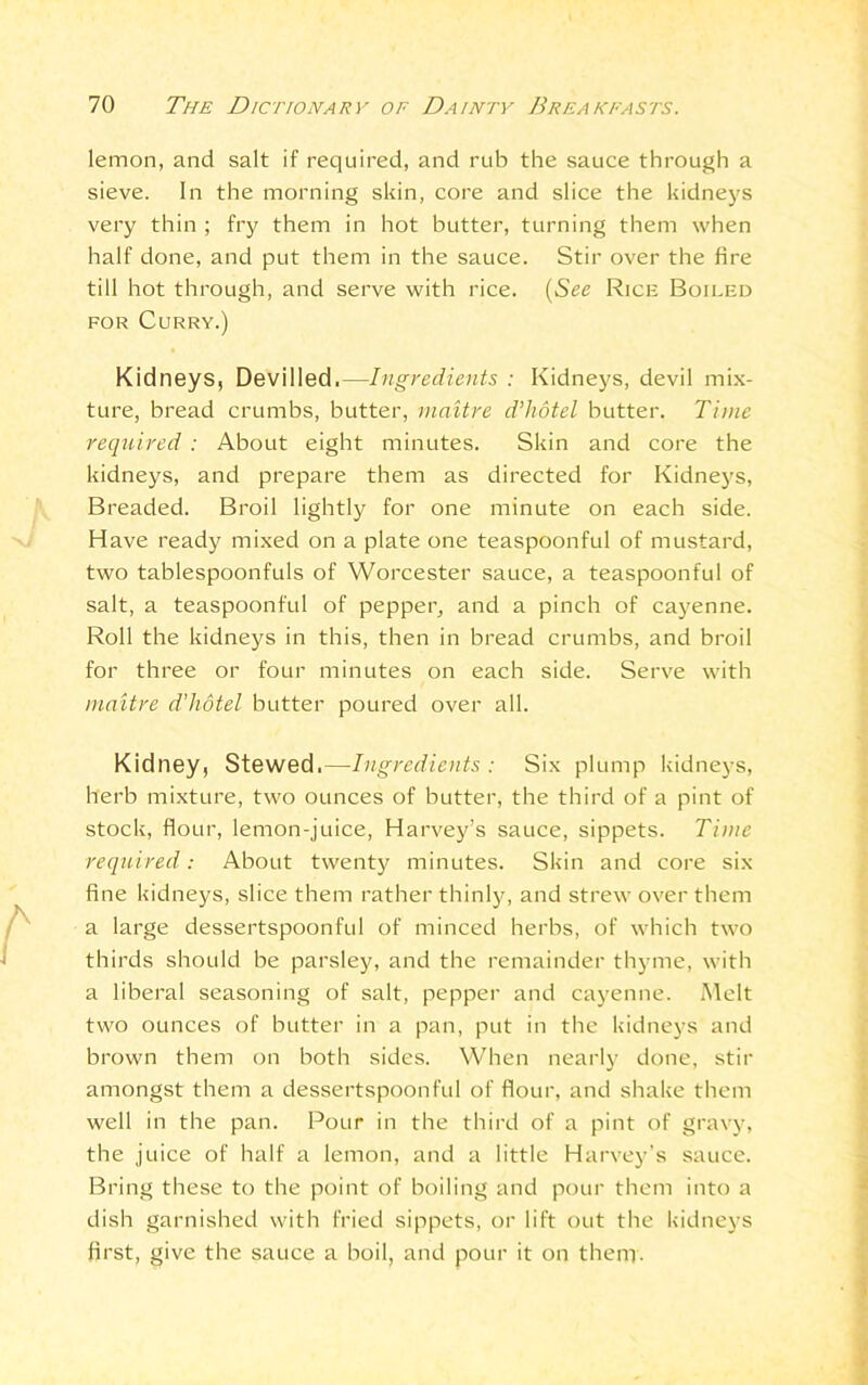 lemon, and salt if required, and rub the sauce through a sieve. In the morning skin, core and slice the kidneys very thin ; fry them in hot butter, turning them when half done, and put them in the sauce. Stir over the fire till hot through, and serve with rice. (See Rice Boiled for Curry.) Kidneys, Devilled.—Ingredients : Kidneys, devil mix- ture, bread crumbs, butter, maitre d’hotel butter. Time required : About eight minutes. Skin and core the kidneys, and prepare them as directed for Kidneys, Breaded. Broil lightly for one minute on each side. Have ready mixed on a plate one teaspoonful of mustard, two tablespoonfuls of Worcester sauce, a teaspoonful of salt, a teaspoonful of pepper, and a pinch of cayenne. Roll the kidneys in this, then in bread crumbs, and broil for three or four minutes on each side. Serve with maitre d'hotel butter poured over all. Kidney, Stewed.—Ingredients : Six plump kidneys, herb mixture, two ounces of butter, the third of a pint of stock, flour, lemon-juice, Harvey’s sauce, sippets. Time required: About twenty minutes. Skin and core six fine kidneys, slice them rather thinly, and strew over them a large dessertspoonful of minced herbs, of which two thirds should be parsley, and the remainder thyme, with a liberal seasoning of salt, pepper and cayenne. Melt two ounces of butter in a pan, put in the kidneys and brown them on both sides. When nearly done, stir amongst them a dessertspoonful of flour, and shake them well in the pan. Pour in the third of a pint of gravy, the juice of half a lemon, and a little Harvey’s sauce. Bring these to the point of boiling and pour them into a dish garnished with fried sippets, or lift out the kidneys first, give the sauce a boil, and pour it on them.