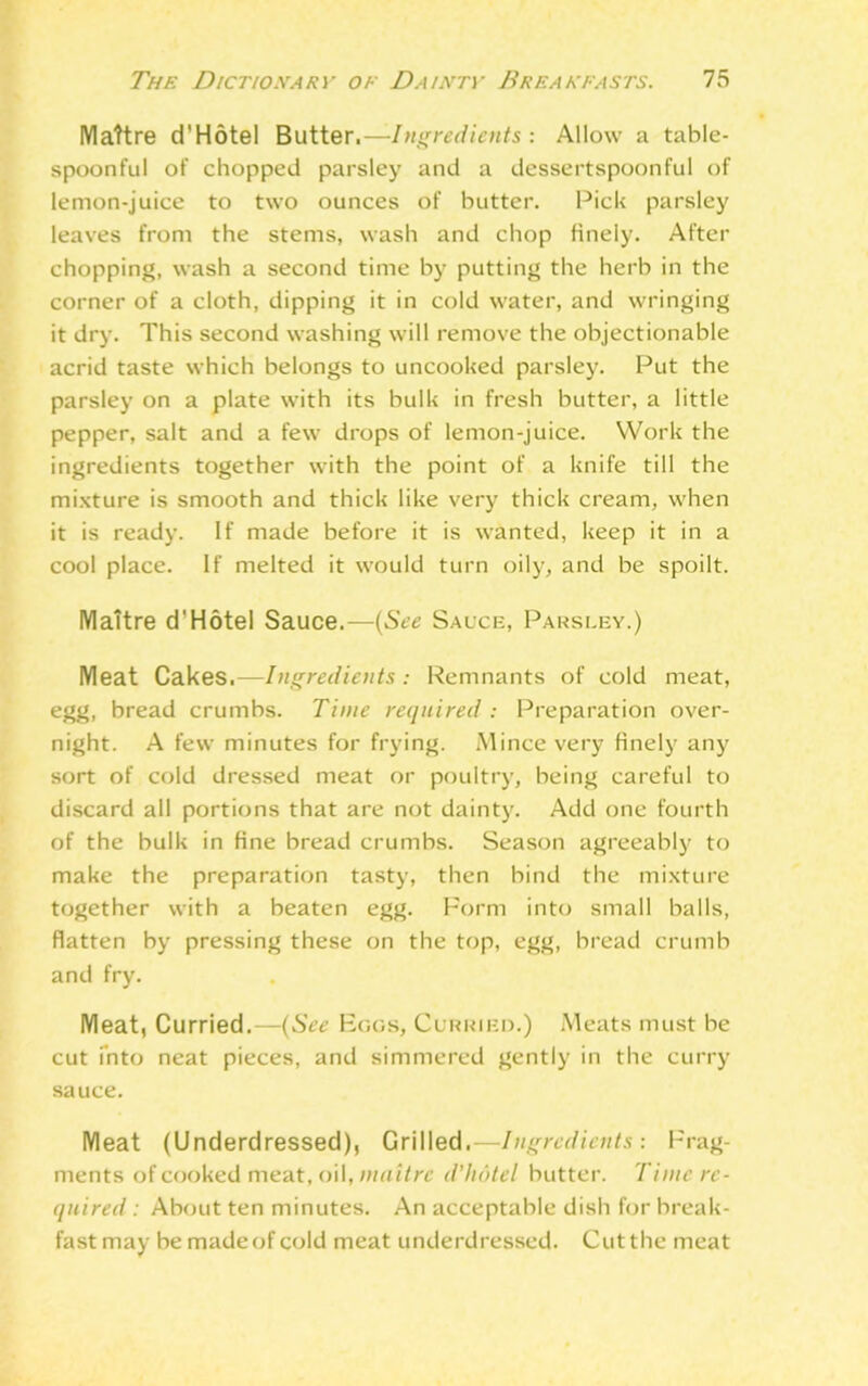 Mattre d'Hotel Butter.—Ingredients : Allow a table- spoonful of chopped parsley and a dessertspoonful of lemon-juice to two ounces of butter. Pick parsley leaves from the stems, wash and chop finely. After chopping, wash a second time by putting the herb in the corner of a cloth, dipping it in cold water, and wringing it dry. This second washing will remove the objectionable acrid taste which belongs to uncooked parsley. Put the parsley on a plate with its bulk in fresh butter, a little pepper, salt and a few drops of lemon-juice. Work the ingredients together with the point of a knife till the mixture is smooth and thick like very thick cream, when it is ready. If made before it is wanted, keep it in a cool place. If melted it would turn oily, and be spoilt. IVIattre d'Hotel Sauce.—(See Sauce, Parsley.) Meat Cakes.—Ingredients : Remnants of cold meat, egg, bread crumbs. Time required : Preparation over- night. A few minutes for frying. Mince very finely any sort of cold dressed meat or poultry, being careful to discard all portions that are not dainty. Add one fourth of the bulk in fine bread crumbs. Season agreeably to make the preparation tasty, then bind the mixture together with a beaten egg. Form into small balls, flatten by pressing these on the top, egg, bread crumb and fry. Meat, Curried.—(See Fogs, Curried.) Meats must be cut into neat pieces, and simmered gently in the curry sauce. Meat (Underdressed), Grilled.—Ingredients: Frag- ments of cooked meat, oil, maitre d'hdtel butter. Time re- quired : About ten minutes. An acceptable dish for break- fast may be made of cold meat underdressed. Cut the meat