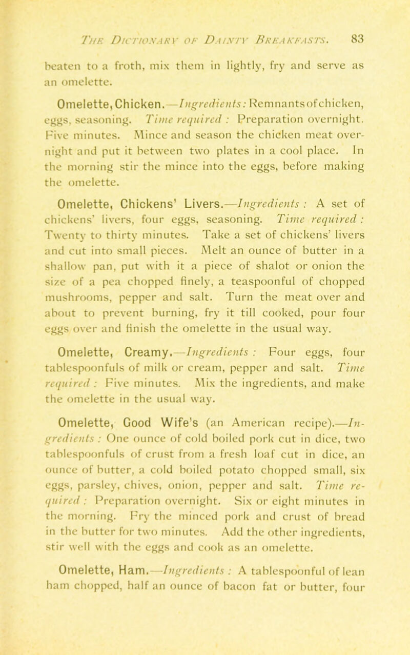 beaten to a froth, mix them in lightly, fry and serve as an omelette. Omelette, Chicken.—Ingredients: Remnantsofchicken, eggs, seasoning. Time required : Preparation overnight. Five minutes. Mince and season the chicken meat over- night and put it between two plates in a cool place. In the morning stir the mince into the eggs, before making the omelette. Omelette, Chickens’ Livers.—Ingredients : A set of chickens’ livers, four eggs, seasoning. Time required: Twenty to thirty minutes. Take a set of chickens’ livers and cut into small pieces. Melt an ounce of butter in a shallow pan, put with it a piece of shalot or onion the size of a pea chopped finely, a teaspoonful of chopped mushrooms, pepper and salt. Turn the meat over and about to prevent burning, fry it till cooked, pour four eggs over and finish the omelette in the usual way. Omelette, Creamy,—Ingredients : Four eggs, four tablespoonfuls of milk or cream, pepper and salt. Time required : Five minutes. Mix the ingredients, and make the omelette in the usual way. Omelette, Good Wife's (an American recipe).—In- gredients : One ounce of cold boiled pork cut in dice, two tablespoonfuls of crust from a fresh loaf cut in dice, an ounce of butter, a cold boiled potato chopped small, six eggs, parsley, chives, onion, pepper and salt. Time re- quired: Preparation overnight. Six or eight minutes in the morning. Fry the minced pork and crust of bread in the butter for two minutes. Add the other ingredients, stir well with the eggs and cook as an omelette. Omelette, Ham.—-Ingredients : A tablespoonful of lean ham chopped, half an ounce of bacon fat or butter, four