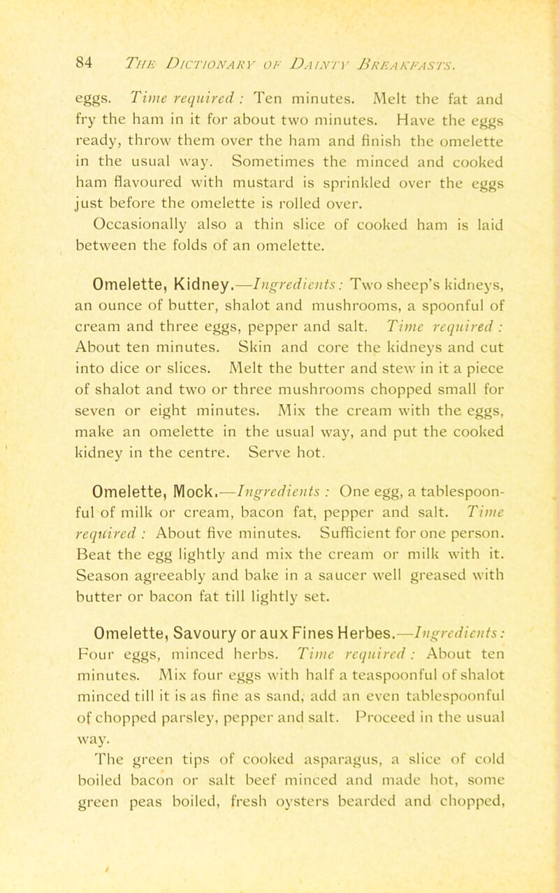 eggs. Time required : Ten minutes. Melt the fat and fry the ham in it for about two minutes. Have the eggs ready, throw them over the ham and finish the omelette in the usual way. Sometimes the minced and cooked ham flavoured with mustard is sprinkled over the eggs just before the omelette is rolled over. Occasionally also a thin slice of cooked ham is laid between the folds of an omelette. Omelette, Kidney.—Ingredients: Two sheep’s kidneys, an ounce of butter, shalot and mushrooms, a spoonful of cream and three eggs, pepper and salt. Time required : About ten minutes. Skin and core the kidneys and cut into dice or slices. Melt the butter and stew in it a piece of shalot and two or three mushrooms chopped small for seven or eight minutes. Mix the cream with the eggs, make an omelette in the usual way, and put the cooked kidney in the centre. Serve hot. Omelette, Mock,-—Ingredients : One egg, a tablespoon- ful of milk or cream, bacon fat, pepper and salt. Time required : About five minutes. Sufficient for one person. Beat the egg lightly and mix the cream or milk with it. Season agreeably and bake in a saucer well greased with butter or bacon fat till lightly set. Omelette, Savoury or aux Fines Herbes.—Ingredients: Four eggs, minced herbs. Time required: About ten minutes. Mix four eggs with half a teaspoonful of shalot minced till it is as fine as sand, add an even tablespoonful of chopped parsley, pepper and salt. Proceed in the usual way. The green tips of cooked asparagus, a slice of cold boiled bacon or salt beef minced and made hot, some green peas boiled, fresh oysters bearded and chopped,