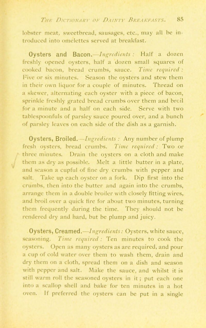 lobster meat, sweetbread, sausages, etc., may all be in- troduced into omelettes served at breakfast. Oysters and Bacon.—Ingredients : Half a dozen freshly opened oysters, half a dozen small squares of cooked bacon, bread crumbs, sauce. Time required: Five or six minutes. Season the oysters and stew them in their own liquor for a couple of minutes. Thread on a skewer, alternating each oyster with a piece of bacon, sprinkle freshly grated bread crumbs over them and broil for a minute and a half on each side. Serve with two tablespoonfuls of parsley sauce poured over, and a bunch of parsley leaves on each side of the dish as a garnish. Oysters, Broiled.—Ingredients : Any number of plump fresh oysters, bread crumbs. Time required: Two or three minutes. Drain the oysters on a cloth and make them as dry as possible. Melt a little butter in a plate, and season a cupful of fine dry crumbs with pepper and salt. Take up each oyster on a fork. Dip first into the crumbs, then into the butter and again into the crumbs, arrange them in a double broiler with closely fitting wires, and broil over a quick fire for about two minutes, turning them frequently during the time. They should not be rendered dry and hard, but be plump and juicy. Oysters, Creamed.—Ingredients: Oysters, white sauce, seasoning. Time required: Ten minutes to cook the oysters. Open as many oysters as are required, and pour a cup of cold water over them to wash them, drain and dry them on a cloth, spread them on a dish and season with pepper and salt. Make the sauce, and whilst it is still warm roll the seasoned oysters in it ; put each one into a scallop shell and bake for ten minutes in a hot oven. If preferred the oysters can be put in a single