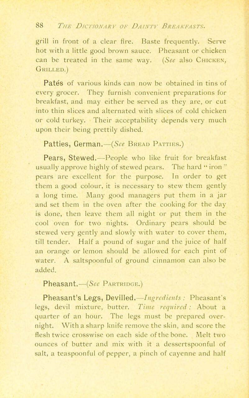 grill in front of a clear fire. Baste frequently. Serve hot with a little good brown sauce. Pheasant or chicken can be treated in the same way. (See also Chicken, Grilled.) Pates of various kinds can now be obtained in tins of every grocer. They furnish convenient preparations for breakfast, and may either be served as they are, or cut into thin slices and alternated with slices of cold chicken or cold turkey. Their acceptability depends very much upon their being prettily dished. Patties, German.—(See Bread Patties.) Pears, Stewed.—People who like fruit for breakfast usually approve highly of stewed pears. The hard “ iron ” pears are excellent for the purpose. In order to get them a good colour, it is necessary to stew them gently a long time. Many good managers put them in a jar and set them in the oven after the cooking for the day is done, then leave them all night or put them in the cool oven for two nights. Ordinary pears should be stewed very gently and slowly with water to cover them, till tender. Half a pound of sugar and the juice of half an orange or lemon should be allowed for each pint of water. A saltspoonful of ground cinnamon can also be added. Pheasant.—(See Partridge.) Pheasant’s Legs, Devilled.—Ingredients : Pheasant’s legs, devil mixture, butter. Time required: About a quarter of an hour. The legs must be prepared over- night. With a sharp knife remove the skin, and score the flesh twice crosswise on each side of the bone. Melt two ounces of butter and mix with it a dessertspoonful of salt, a teaspoonful of pepper, a pinch of cayenne and half