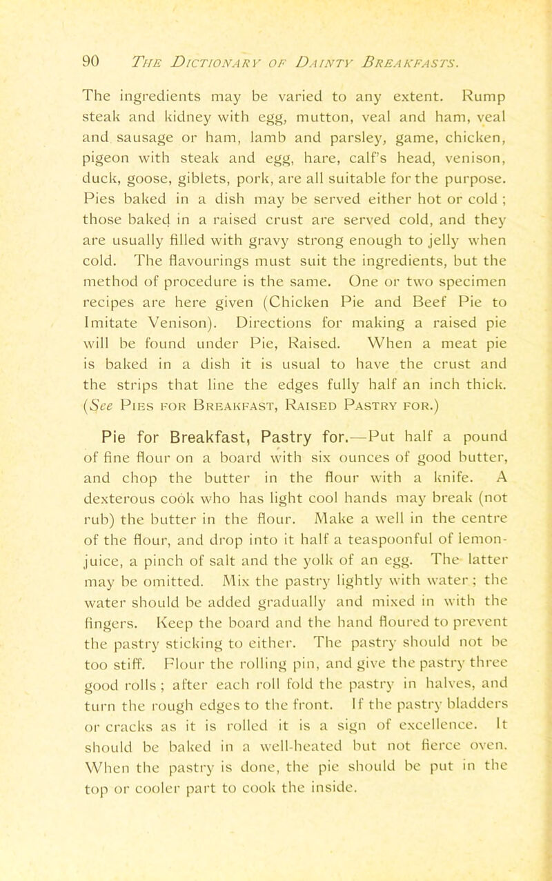 The ingredients may be varied to any extent. Rump steak and kidney with egg, mutton, veal and ham, veal and sausage or ham, lamb and parsley, game, chicken, pigeon with steak and egg, hare, calf’s head, venison, duck, goose, giblets, pork, are all suitable for the purpose. Pies baked in a dish may be served either hot or cold ; those baked in a raised crust are served cold, and they are usually filled with gravy strong enough to jelly when cold. The flavourings must suit the ingredients, but the method of procedure is the same. One or two specimen recipes are here given (Chicken Pie and Beef Pie to Imitate Venison). Directions for making a raised pie will be found under Pie, Raised. When a meat pie is baked in a dish it is usual to have the crust and the strips that line the edges fully half an inch thick. (See Pies for Breakfast, Raised Pastry for.) Pie for Breakfast, Pastry for.—Put half a pound of fine flour on a board with six ounces of good butter, and chop the butter in the flour with a knife. A dexterous cook who has light cool hands may break (not rub) the butter in the flour. Make a well in the centre of the flour, and drop into it half a teaspoonful of lemon- juice, a pinch of salt and the yolk of an egg. The latter may be omitted. Mix the pastry lightly with water; the water should be added gradually and mixed in with the fingers. Keep the board and the hand floured to prevent the pastry sticking to either. The pastry should not be too stiff. Flour the rolling pin, and give the pastry three good rolls ; after each roll fold the pastry in halves, and turn the rough edges to the front. If the pastry bladders or cracks as it is rolled it is a sign of excellence. It should be baked in a well-heated but not fierce oven. When the pastry is done, the pie should be put in the top or cooler part to cook the inside.