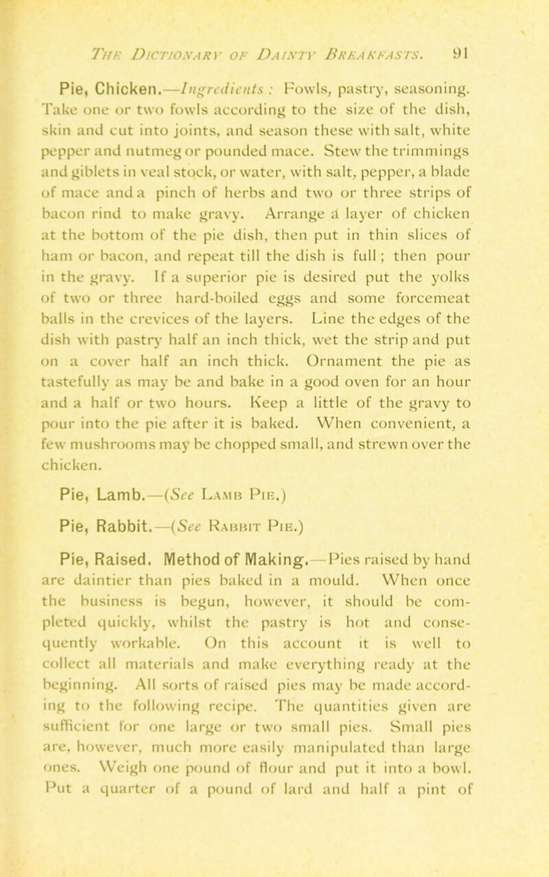 Pie, Chicken.—Ingredients : Fowls, pastry, seasoning. Take one or two fowls according to the size of the dish, skin and cut into joints, and season these with salt, white pepper and nutmeg or pounded mace. Stew the trimmings and giblets in veal stock, or water, with salt, pepper, a blade of mace and a pinch of herbs and two or three strips of bacon rind to make gravy. Arrange d layer of chicken at the bottom of the pie dish, then put in thin slices of ham or bacon, and repeat till the dish is full ; then pour in the gravy. If a superior pie is desired put the yolks of two or three hard-boiled eggs and some forcemeat balls in the crevices of the layers. Line the edges of the dish with pastry half an inch thick, wet the strip and put on a cover half an inch thick. Ornament the pie as tastefully as may be and bake in a good oven for an hour and a half or two hours. Keep a little of the gravy to pour into the pie after it is baked. When convenient, a few mushrooms may be chopped small, and strewn over the chicken. Pie, Lamb.—(See Lamb Pie.) Pie, Rabbit.—(See Rabbit Pie.) Pie, Raised. Method of Making.—Pies raised by hand are daintier than pies baked in a mould. When once the business is begun, however, it should be com- pleted quickly, whilst the pastry is hot and conse- quently workable. On this account it is well to collect all materials and make everything ready at the beginning. All sorts of raised pies may be made accord- ing to the following recipe. The quantities given are sufficient for one large or two small pies. Small pies are, however, much more easily manipulated than large ones. Weigh one pound of flour and put it into a bowl. Put a quarter of a pound of lard and half a pint of