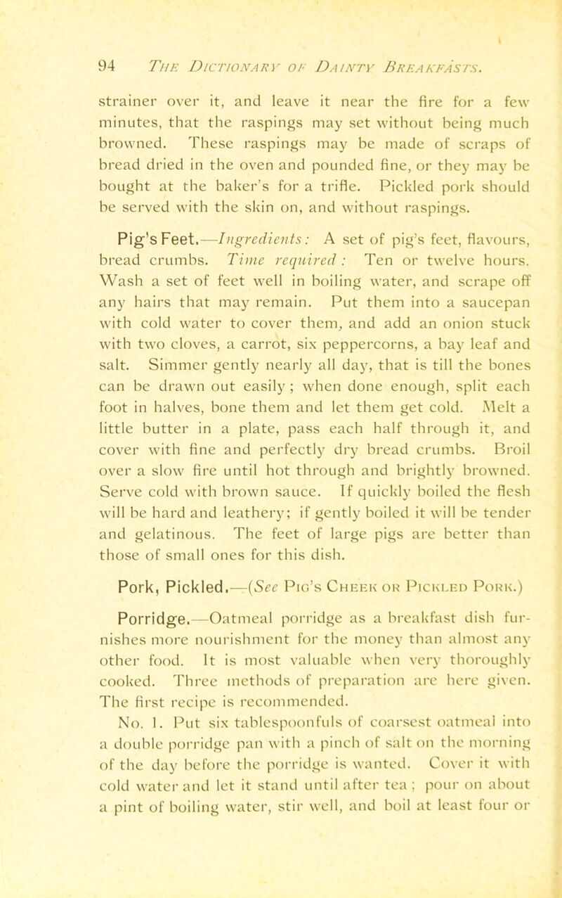 strainer over it, and leave it near the fire for a few minutes, that the raspings may set without being much browned. These raspings may be made of scraps of bread dried in the oven and pounded fine, or they may be bought at the baker’s for a trifle. Pickled pork should be served with the skin on, and without raspings. Pig’s Feet.—Ingredients: A set of pig’s feet, flavours, bread crumbs. Time required: Ten or twelve hours. Wash a set of feet well in boiling water, and scrape off any hairs that may remain. Put them into a saucepan with cold water to cover them, and add an onion stuck with two cloves, a carrot, six peppercorns, a bay leaf and salt. Simmer gently nearly all day, that is till the bones can be drawn out easily; when done enough, split each foot in halves, bone them and let them get cold. Melt a little butter in a plate, pass each half through it, and cover with fine and perfectly dry bread crumbs. Broil over a slow fire until hot through and brightly browned. Serve cold with brown sauce. If quickly boiled the flesh will be hard and leathery; if gently boiled it will be tender and gelatinous. The feet of large pigs are better than those of small ones for this dish. Pork, Pickled.—{See Pig’s Cheek or Pickled Pork.) Porridge.—Oatmeal porridge as a breakfast dish fur- nishes more nourishment for the money than almost any other food. It is most valuable when very thoroughly cooked. Three methods of preparation are here given. The first recipe is recommended. No. 1. Put six tablespoonfuls of coarsest oatmeal into a double porridge pan with a pinch of salt on the morning of the day before the porridge is wanted. Cover it with cold water and let it stand until after tea ; pour on about a pint of boiling water, stir well, and boil at least four or