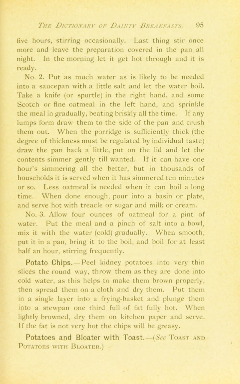 five hours, stirring occasionally. Last thing stir once more and leave the preparation covered in the pan all night. In the morning let it get hot through and it is ready. No. 2. Put as much water as is likely to be needed into a saucepan with a little salt and let the water boil. Take a knife (or spurtle) in the right hand, and some Scotch or fine oatmeal in the left hand, and sprinkle the meal in gradually, beating briskly all the time. If any lumps form draw them to the side of the pan and crush them out. When the porridge is sufficiently thick (the degree of thickness must be regulated by individual taste) draw the pan back a little, put on the lid and let the contents simmer gently till wanted. If it can have one hour’s simmering all the better, but in thousands of households it is served when it has simmered ten minutes or so. Less oatmeal is needed when it can boil a long time. When done enough, pour into a basin or plate, and serve hot with treacle or sugar and milk or cream. No. 3. Allow four ounces of oatmeal for a pint of water. Put the meal and a pinch of salt into a bowl, mix it with the water (cold) gradually. When smooth, put it in a pan, bring it to the boil, and boil for at least half an hour, stirring frequently. Potato Chips. — Peel kidney potatoes into very thin slices the round way, throw them as they are done into cold water, as this helps to make them brown properly, then spread them on a cloth and dry them. Put them in a single layer into a frying-basket and plunge them into a stewpan one third full of fat fully hot. When lightly browned, dry them on kitchen paper and serve. If the fat is not very hot the chips will be greasy. Potatoes and Bloater with Toast.—(See Toast and. Potatoes with Bi.oater.)
