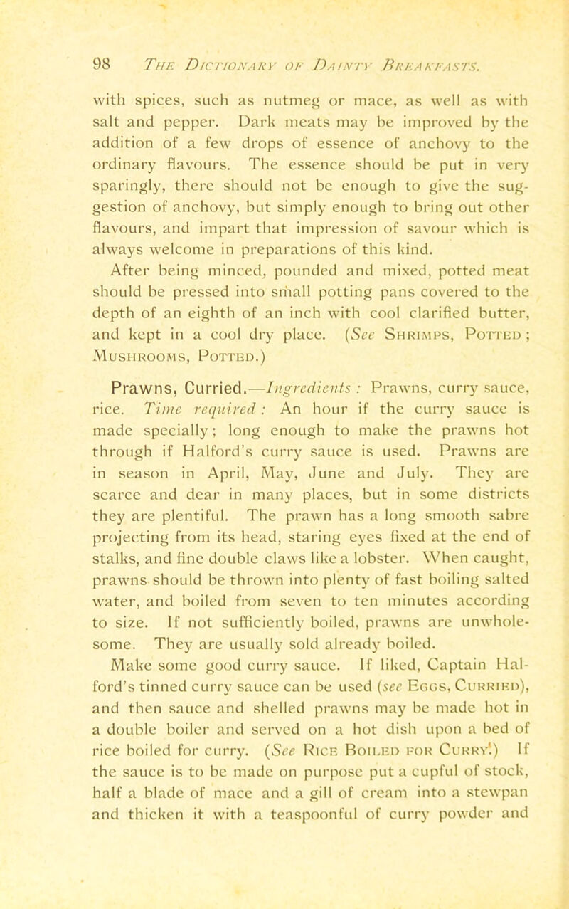 with spices, such as nutmeg or mace, as well as with salt and pepper. Dark meats may be improved by the addition of a few drops of essence of anchovy to the ordinary flavours. The essence should be put in very sparingly, there should not be enough to give the sug- gestion of anchovy, but simply enough to bring out other flavours, and impart that impression of savour which is always welcome in preparations of this kind. After being minced, pounded and mixed, potted meat should be pressed into srhall potting pans covered to the depth of an eighth of an inch with cool clarified butter, and kept in a cool dry place. (See Shrimps, Potted ; Mushrooms, Potted.) Prawns, Curried.—Ingredients : Prawns, curry sauce, rice. Time required : An hour if the curry sauce is made specially; long enough to make the prawns hot through if Halford’s curry sauce is used. Prawns are in season in April, May, June and July. They are scarce and dear in many places, but in some districts they are plentiful. The prawn has a long smooth sabre projecting from its head, staring eyes fixed at the end of stalks, and fine double claws like a lobster. When caught, prawns should be thrown into plenty of fast boiling salted water, and boiled from seven to ten minutes according to size. If not sufficiently boiled, prawns are unwhole- some. They are usually sold already boiled. Make some good curry sauce. If liked, Captain Hal- ford’s tinned curry sauce can be used (sec Eggs, Curried), and then sauce and shelled prawns may be made hot in a double boiler and served on a hot dish upon a bed of rice boiled for curry. (See Rice Boiled for Currv'.) If the sauce is to be made on purpose put a cupful of stock, half a blade of mace and a gill of cream into a stewpan and thicken it with a teaspoonful of curry powder and