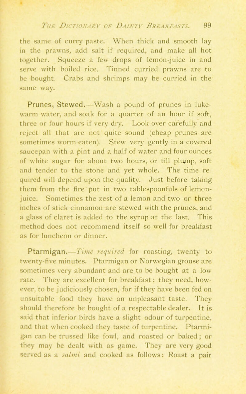 . The Dictionary of Dainty Breakfasts. 99 the same of curry paste. When thick and smooth lay in the prawns, add salt if required, and make all hot together. Squeeze a few drops of lemon-juice in and serve with boiled rice. Tinned curried prawns are to be bought Crabs and shrimps may be curried in the same way. Prunes, Stewed.—Wash a pound of prunes in luke- warm water, and soak for a quarter of an hour if soft, three or four hours if very dry. Look over carefully and reject all that are not quite sound (cheap prunes are sometimes worm-eaten). Stew very gently in a covered saucepan with a pint and a half of water and four ounces of white sugar for about two hours, or till plump, soft and tender to the stone and yet whole. The time re- quired will depend upon the quality. Just before taking them from the fire put in two tablespoonfuls of lemon- juice. Sometimes the zest of a lemon and two or three inches of stick cinnamon are stewed with the prunes, and a glass of claret is added to the syrup at the last. This method does not recommend itself so well for breakfast as for luncheon or dinner. Ptarmigan.—Time required for roasting, twenty to twenty-five minutes. Ptarmigan or Norwegian grouse are sometimes very abundant and are to be bought at a low rate. They are excellent for breakfast; they need, how- ever, to be judiciously chosen, for if they have been fed on unsuitable food they have an unpleasant taste. They should therefore be bought of a respectable dealer. It is said that inferior birds have a slight odour of turpentine, and that when cooked they taste of turpentine. Ptarmi- gan can be trussed like fowl, and roasted or baked; or they may he dealt with as game. They are very good served as a salmi and cooked as follows: Roast a pair