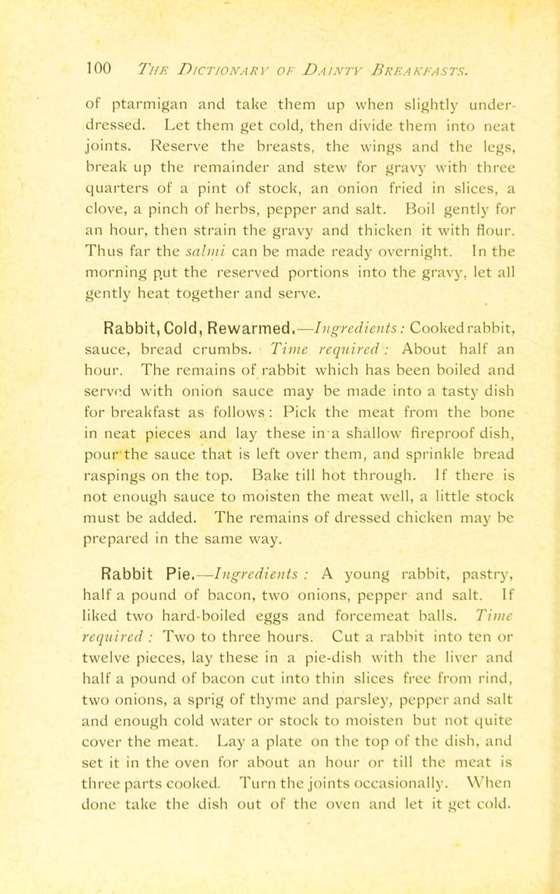 of ptarmigan and take them up when slightly under- dressed. Let them get cold, then divide them into neat joints. Reserve the breasts, the wings and the legs, break up the remainder and stew for gravy with three quarters of a pint of stock, an onion fried in slices, a clove, a pinch of herbs, pepper and salt. Boil gently for an hour, then strain the gravy and thicken it with flour. Thus far the salmi can be made ready overnight. In the morning p.ut the reserved portions into the gravy, let all gently heat together and serve. Rabbit, Cold, Rewarmed.—Ingredients: Cooked rabbit, sauce, bread crumbs. Time required : About half an hour. The remains of rabbit which has been boiled and served with onion sauce may be made into a tasty dish for breakfast as follows : Pick the meat from the bone in neat pieces and lay these in a shallow fireproof dish, pour the sauce that is left over them, and sprinkle bread raspings on the top. Bake till hot through. If there is not enough sauce to moisten the meat well, a little stock must be added. The remains of dressed chicken may be prepared in the same way. Rabbit Pie.— Ingredients : A young rabbit, pastry, half a pound of bacon, two onions, pepper and salt. If liked two hard-boiled eggs and forcemeat balls. Time required : Two to three hours. Cut a rabbit into ten or twelve pieces, lay these in a pie-dish with the liver and half a pound of bacon cut into thin slices free from rind, two onions, a sprig of thyme and parsley, pepper and salt and enough cold water or stock to moisten but not quite cover the meat. Lay a plate on the top of the dish, and set it in the oven for about an hour or till the meat is three parts cooked. Turn the joints occasionally. When done take the dish out of the oven and let it get cold.