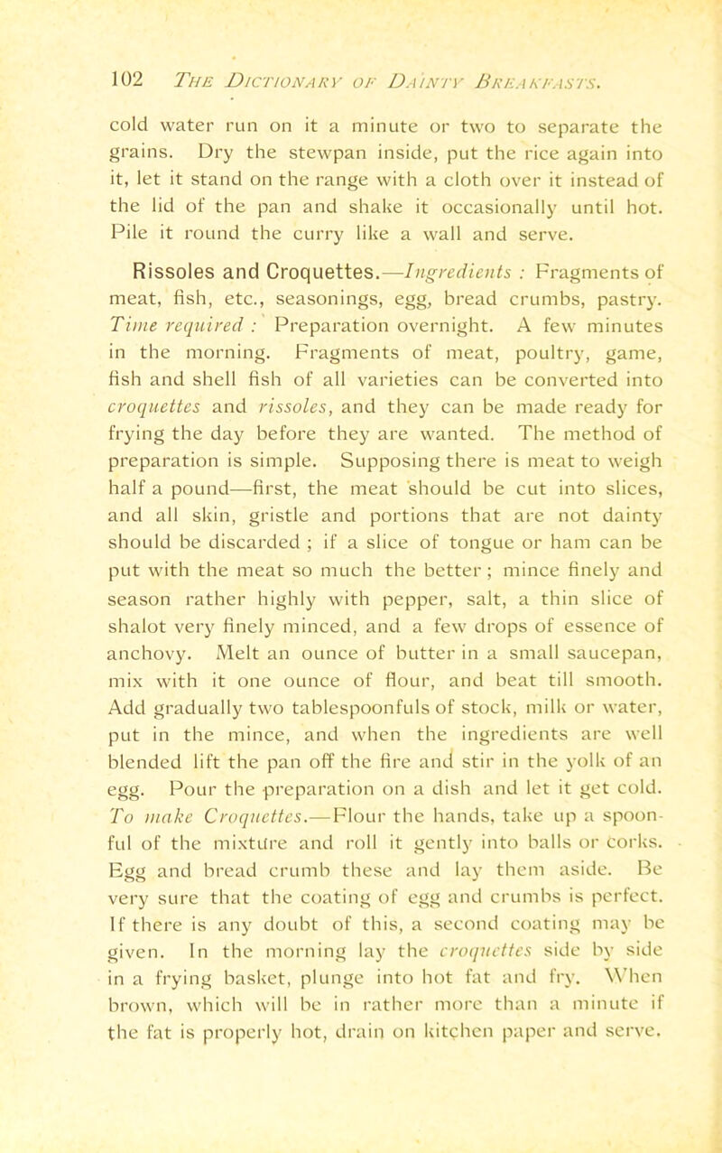 cold water run on it a minute or two to separate the grains. Dry the stewpan inside, put the rice again into it, let it stand on the range with a cloth over it instead of the lid of the pan and shake it occasionally until hot. Pile it round the curry like a wall and serve. Rissoles and Croquettes.—Ingredients : Fragments of meat, fish, etc., seasonings, egg, bread crumbs, pastry. Time required : Preparation overnight. A few minutes in the morning. Fragments of meat, poultry, game, fish and shell fish of all varieties can be converted into croquettes and rissoles, and they can be made ready for frying the day before they are wanted. The method of preparation is simple. Supposing there is meat to weigh half a pound—first, the meat should be cut into slices, and all skin, gristle and portions that are not dainty should be discarded ; if a slice of tongue or ham can be put with the meat so much the better ; mince finely and season rather highly with pepper, salt, a thin slice of shalot very finely minced, and a few drops of essence of anchovy. Melt an ounce of butter in a small saucepan, mix with it one ounce of flour, and beat till smooth. Add gradually two tablespoonfuls of stock, milk or water, put in the mince, and when the ingredients are well blended lift the pan off the fire and stir in the yolk of an egg. Pour the preparation on a dish and let it get cold. To make Croquettes.—Flour the hands, take up a spoon- ful of the mixture and roll it gently into balls or Corks. Egg and bread crumb these and lay them aside. Be very sure that the coating of egg and crumbs is perfect. If there is any doubt of this, a second coating may be given. In the morning lay the croquettes side by side in a frying basket, plunge into hot fat and fry. When brown, which will be in rather more than a minute if the fat is properly hot, drain on kitchen paper and serve.