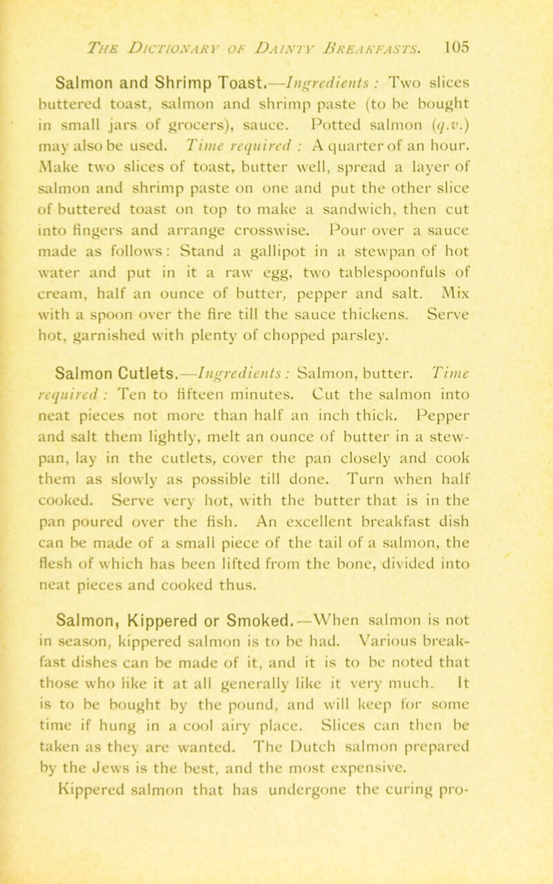 Salmon and Shrimp Toast.—Ingredients : Two slices buttered toast, salmon and shrimp paste (to be bought in small jars of grocers), sauce. Potted salmon (q.v.) may also be used. Time required : A quarter of an hour. Make two slices of toast, butter well, spread a layer of salmon and shrimp paste on one and put the other slice of buttered toast on top to make a sandwich, then cut into fingers and arrange crosswise. Pour over a sauce made as follows: Stand a gallipot in a stewpan of hot water and put in it a raw egg, two tablespoonfuls of cream, half an ounce of butter, pepper and salt. Mix with a spoon over the fire till the sauce thickens. Serve hot, garnished with plenty of chopped parsley. Salmon Cutlets.—Ingredients: Salmon, butter. Time required : Ten to fifteen minutes. Cut the salmon into neat pieces not more than half an inch thick. Pepper and salt them lightly, melt an ounce of butter in a stew- pan, lay in the cutlets, cover the pan closely and cook them as slowly as possible till done. Turn when half cooked. Serve very hot, with the butter that is in the pan poured over the fish. An excellent breakfast dish can be made of a small piece of the tail of a salmon, the flesh of which has been lifted from the bone, divided into neat pieces and cooked thus. Salmon, Kippered or Smoked.—When salmon is not in season, kippered salmon is to he had. Various break- fast dishes can be made of it, and it is to be noted that those who like it at all generally like it very much. It is to be bought by the pound, and will keep for some time if hung in a cool airy place. Slices can then he taken as they are wanted. The Dutch salmon prepared by the Jews is the best, and the most expensive. Kippered salmon that has undergone the curing pro-