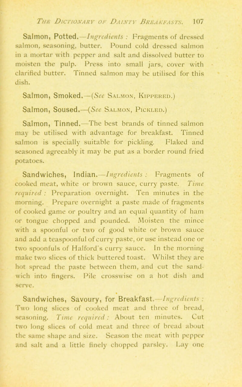 Salmon, Potted.—Ingredients : Fragments of dressed salmon, seasoning, butter. Pound cold dressed salmon in a mortar with pepper and salt and dissolved butter to moisten the pulp. Press into small jars, cover with clarified butter. Tinned salmon may be utilised for this dish. Salmon, Smoked.—(See Salmon, Kippered.) Salmon, Soused.—(See Salmon, Pickled.) Salmon, Tinned.—The best brands of tinned salmon may be utilised with advantage for breakfast. Tinned salmon is specially suitable for pickling. Flaked and seasoned agreeably it may be put as a border round fried potatoes. Sandwiches, Indian.— Ingredients : Fragments of cooked meat, white or brown sauce, curry paste. Time required : Preparation overnight. Ten minutes in the morning. Prepare overnight a paste made of fragments of cooked game or poultry and an equal quantity of ham or tongue chopped and pounded. Moisten the mince with a spoonful or two of good white or brown sauce and add a teaspoon ful of curry paste, or use instead one or two spoonfuls of Halford’s curry sauce. In the morning make two slices of thick buttered toast. Whilst they are hot spread the paste between them, and cut the sand- wich into fingers. Pile crosswise on a hot dish and serve. Sandwiches, Savoury, for Breakfast.—Ingredients: Two long slices of cooked meat and three of bread, seasoning. Time required: About ten minutes. Cut two long slices of cold meat and three of bread about the same shape and size. Season the meat with pepper and salt and a little finely chopped parsley. Lay one