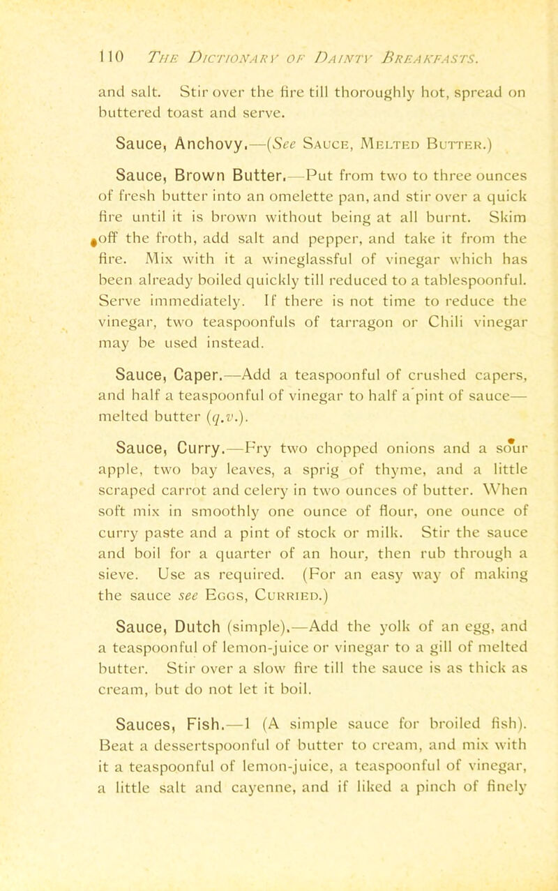 and salt. Stir over the fire till thoroughly hot, spread on buttered toast and serve. Sauce, Anchovy,—(See Sauce, Melted Butter.) Sauce, Brown Butter,—Put from two to three ounces of fresh butter into an omelette pan, and stir over a quick fire until it is brown without being at all burnt. Skim ^off the froth, add salt and pepper, and take it from the fire. Mix with it a wineglassful of vinegar which has been already boiled quickly till reduced to a tablespoonful. Serve immediately. If there is not time to reduce the vinegar, two teaspoonfuls of tarragon or Chili vinegar may be used instead. Sauce, Caper.—Add a teaspoonful of crushed capers, and half a teaspoonful of vinegar to half a’pint of sauce— melted butter (q.v.). Sauce, Curry.—Fry two chopped onions and a sour apple, two bay leaves, a sprig of thyme, and a little scraped carrot and celery in two ounces of butter. When soft mix in smoothly one ounce of flour, one ounce of curry paste and a pint of stock or milk. Stir the sauce and boil for a quarter of an hour, then rub through a sieve. Use as required. (For an easy way of making the sauce see Eggs, Curried.) Sauce, Dutch (simple),—Add the yolk of an egg, and a teaspoonful of lemon-juice or vinegar to a gill of melted butter. Stir over a slow fire till the sauce is as thick as cream, but do not let it boil. Sauces, Fish.—1 (A simple sauce for broiled fish). Beat a dessertspoonful of butter to cream, and mix with it a teaspoonful of lemon-juice, a teaspoonful of vinegar, a little salt and cayenne, and if liked a pinch of finely