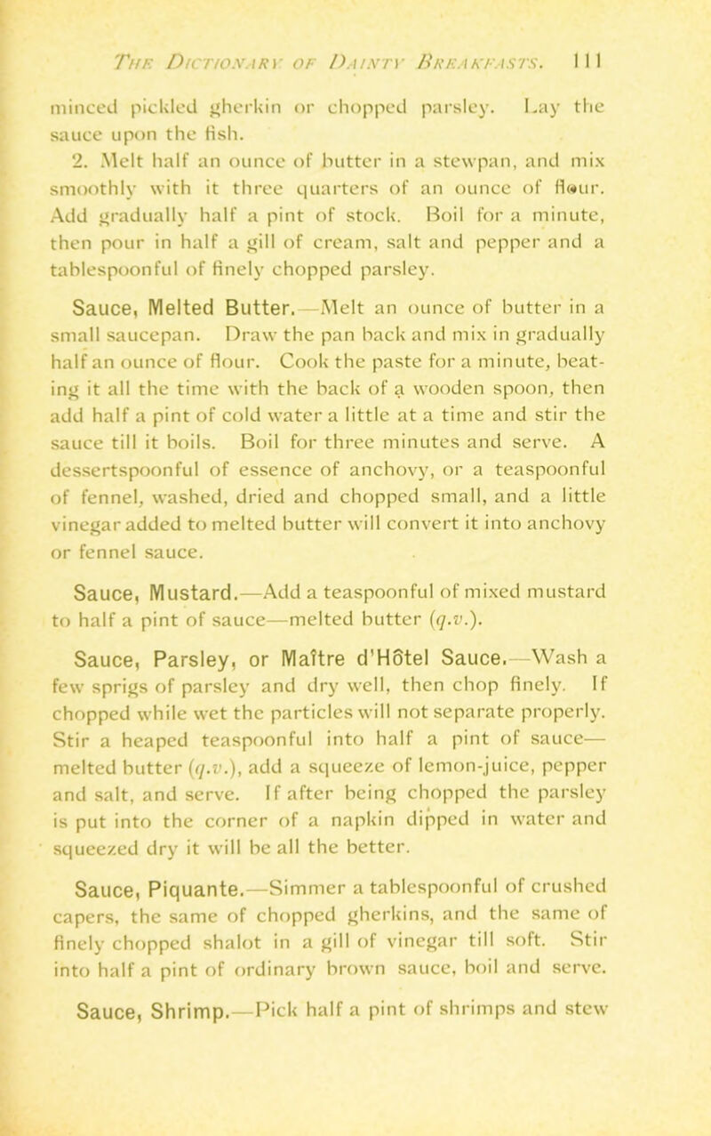 minced pickled gherkin or chopped parsley. Lay the sauce upon the Hsh. 2. Melt half an ounce of butter in a stewpan, and mix smoothly with it three quarters of an ounce of fl«ur. Add gradually half a pint of stock. Boil for a minute, then pour in half a gill of cream, salt and pepper and a tablespoonful of finely chopped parsley. Sauce, IVlelted Butter.—Melt an ounce of butter in a small saucepan. Draw the pan back and mix in gradually half an ounce of flour. Cook the paste for a minute, beat- ing it all the time with the back of a wooden spoon, then add half a pint of cold water a little at a time and stir the sauce till it boils. Boil for three minutes and serve. A dessertspoonful of essence of anchovy, or a teaspoonful of fennel, washed, dried and chopped small, and a little vinegar added to melted butter will convert it into anchovy or fennel sauce. Sauce, Mustard.—Add a teaspoonful of mixed mustard to half a pint of sauce—melted butter (q.v.). Sauce, Parsley, or Mattre d’Hotel Sauce.—Wash a few sprigs of parsley and dry well, then chop finely. If chopped while wet the particles will not separate properly. Stir a heaped teaspoonful into half a pint of sauce— melted butter (q.v.), add a squeeze of lemon-juice, pepper and salt, and serve. If after being chopped the parsley is put into the corner of a napkin dipped in water and squeezed dry it will be all the better. Sauce, Piquante.—Simmer a tablespoonful of crushed capers, the same of chopped gherkins, and the same of finely chopped shalot in a gill of vinegar till soft. Stir into half a pint of ordinary brown sauce, boil and serve. Sauce, Shrimp.—Pick half a pint of shrimps and stew