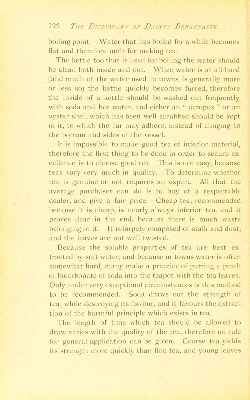 boiling point. Water that has boiled for a while becomes fiat and therefore unfit for making tea. The kettle too that is used for boiling the water should be clean both inside and out. When water is at all hard (and much of the water used in towns is generally more or less so) the kettle quickly becomes furred, therefore the inside of a kettle should be washed out frequently with soda and hot water, and either an “ octopus ” or an oyster shell which has been well scrubbed should be kept in it, to which the fur may adhere, instead of clinging to the bottom and sides of the vessel. It is impossible to make good tea of inferior material, therefore the first thing to be done in order to secure ex- cellence is to choose good tea. This is not easy, because teas vary very much in quality. To determine whether tea is genuine or not requires an expert. All that the average purchaser can do is to buy of a respectable dealer, and give a fair price. Cheap tea, recommended because it is cheap, is nearly always inferior tea, and it proves dear in the end, because there is much waste belonging to it. It is largely composed of stalk and dust, and the leaves are not well twisted. Because the soluble properties of tea are best ex- tracted by soft water, and because in towns water is often somewhat hard, many make a practice of putting a pinch of bicarbonate of soda into the teapot with the tea leaves. Only under very exceptional circumstances is this method to be recommended. Soda draws out the strength of tea, while destroying its flavour, and it favours the extrac- tion of the harmful principle which exists in tea. The length of time which tea should be allowed to draw varies with the quality of the tea, therefore no rule for general application can be given. Coarse tea yields its strength more quickly than fine tea, and young leaves
