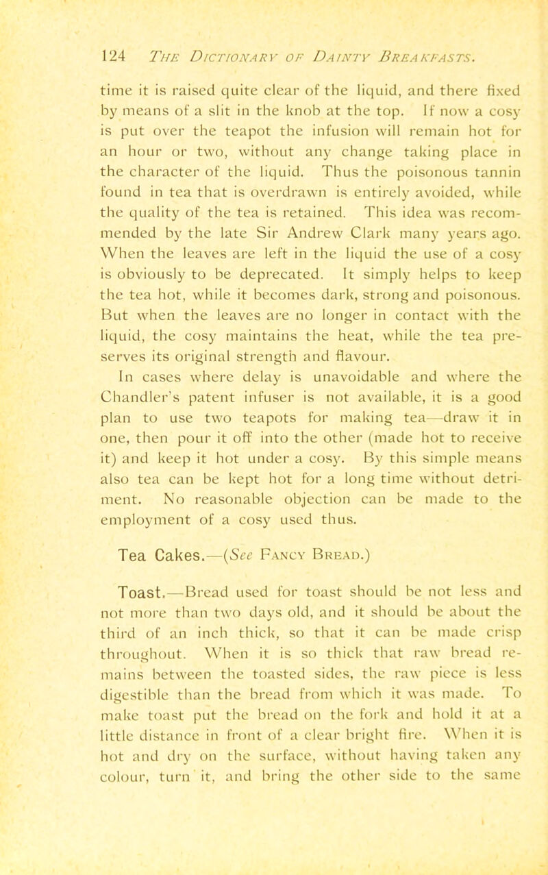 time it is raised quite clear of the liquid, and there fixed by means of a slit in the knob at the top. If now a cosy is put over the teapot the infusion will remain hot for an hour or two, without any change taking place in the character of the liquid. Thus the poisonous tannin found in tea that is overdrawn is entirely avoided, while the quality of the tea is retained. This idea was recom- mended by the late Sir Andrew Clark many years ago. When the leaves are left in the liquid the use of a cosy is obviously to be deprecated. It simply helps to keep the tea hot, while it becomes dark, strong and poisonous. But when the leaves are no longer in contact with the liquid, the cosy maintains the heat, while the tea pre- serves its original strength and flavour. In cases where delay is unavoidable and where the Chandler’s patent infuser is not available, it is a good plan to use two teapots for making tea—draw it in one, then pour it off into the other (made hot to receive it) and keep it hot under a cosy. By this simple means also tea can be kept hot for a long time without detri- ment. No reasonable objection can be made to the employment of a cosy used thus. Tea Cakes.—(See Fancy Bread.) Toast.—Bread used for toast should be not less and not more than two days old, and it should be about the third of an inch thick, so that it can be made crisp throughout. When it is so thick that raw bread re- mains between the toasted sides, the raw piece is less digestible than the bread from which it was made. To make toast put the bread on the fork and hold it at a little distance in front of a clear bright fire. When it is hot and dry on the surface, without having taken any colour, turn it, and bring the other side to the same