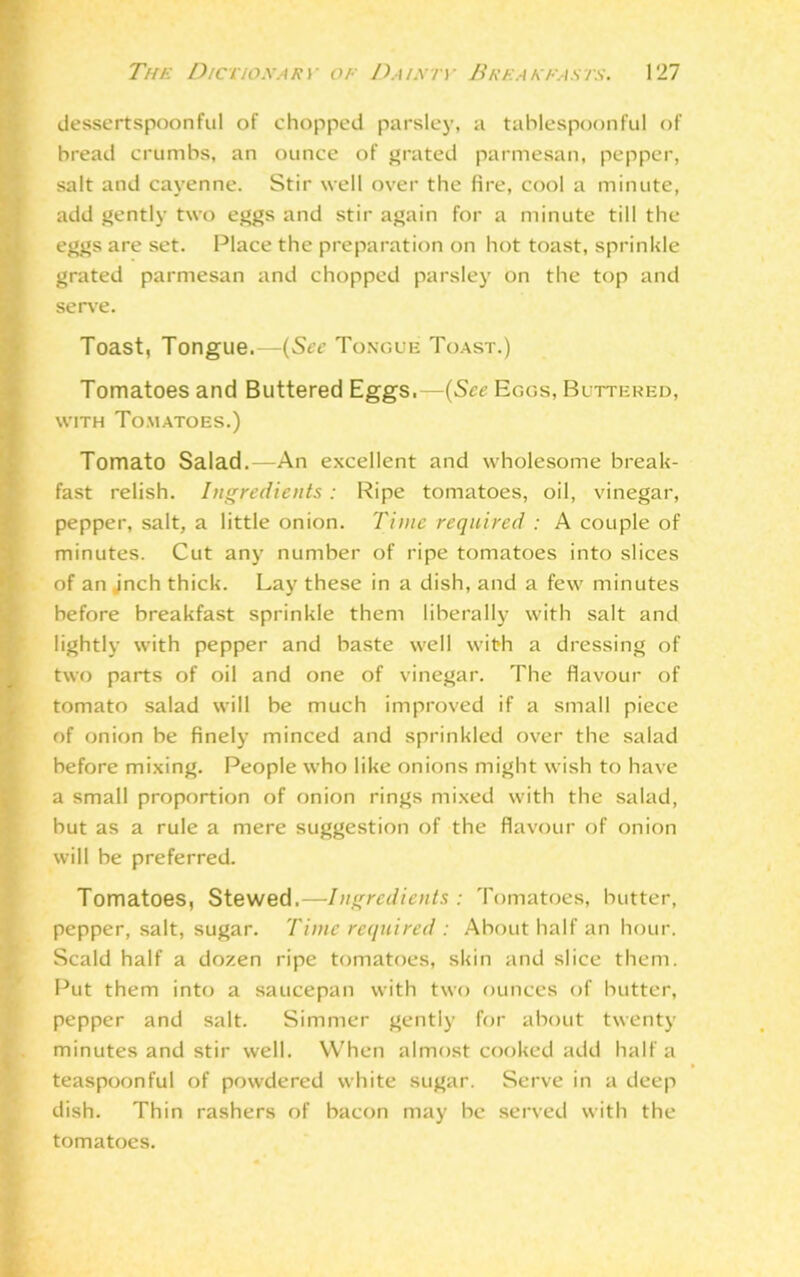 dessertspoonful of chopped parsley, a tablespoonful of bread crumbs, an ounce of grated parmesan, pepper, salt and cayenne. Stir well over the fire, cool a minute, add gently two eggs and stir again for a minute till the eggs are set. Place the preparation on hot toast, sprinkle grated parmesan and chopped parsley on the top and serve. Toast, Tongue.—(See Tongue Toast.) Tomatoes and Buttered Eggs.—(See Eggs, Buttered, with Tomatoes.) Tomato Salad.—An excellent and wholesome break- fast relish. Ingredients: Ripe tomatoes, oil, vinegar, pepper, salt, a little onion. Time required : A couple of minutes. Cut any number of ripe tomatoes into slices of an jnch thick. Lay these in a dish, and a few minutes before breakfast sprinkle them liberally with salt and lightly with pepper and baste well with a dressing of two parts of oil and one of vinegar. The flavour of tomato salad will be much improved if a small piece of onion be finely minced and sprinkled over the salad before mixing. People who like onions might wish to have a small proportion of onion rings mixed with the salad, but as a rule a mere suggestion of the flavour of onion will be preferred. Tomatoes, Stewed.—Ingredients : Tomatoes, butter, pepper, salt, sugar. Time required : About half an hour. Scald half a dozen ripe tomatoes, skin and slice them. Put them into a saucepan with two ounces of butter, pepper and salt. Simmer gently for about twenty minutes and stir well. When almost cooked add half a teaspoonful of powdered white sugar. Serve in a deep dish. Thin rashers of bacon may be served with the tomatoes.