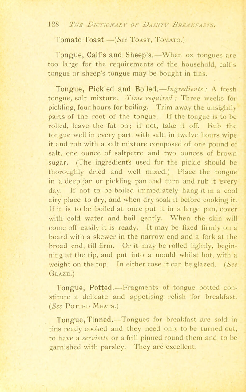 Tomato Toast.—(See Toast, Tomato.) Tongue, Calf’s and Sheep's.—When ox tongues are too large for the requirements of the household, calf’s tongue or sheep’s tongue may be bought in tins. Tongue, Pickled and Boiled.—Ingredients: A fresh tongue, salt mixture. Time required : Three weeks for pickling, four hours for boiling. Trim away the unsightly parts of the root of the tongue. If the tongue is to be rolled, leave the fat on ; if not, take it off. Rub the tongue well in every part with salt, in twelve hours wipe it and rub with a salt mixture composed of one pound of salt, one ounce of saltpetre and two ounces of brown sugar. (The ingredients used for the pickle should be thoroughly dried and well mixed.) Place the tongue in a deep jar or pickling pan and turn and rub it every day. If not to be boiled immediately hang it in a cool airy place to dry, and when dry soak it before cooking it. If it is to be boiled at once put it in a large pan, cover with cold water and boil gently. When the skin will come off easily it is ready. It may be fixed firmly on a board with a skewer in the narrow end and a fork at the broad end, till firm. Or it may be rolled lightly, begin- ning at the tip, and put into a mould whilst hot, with a weight on the top. In either case it can be glazed. (See Glaze.) Tongue, Potted.—Fragments of tongue potted con- stitute a delicate and appetising relish for breakfast. (See Potted Meats.) Tongue, Tinned.—Tongues for breakfast are sold in tins ready cooked and they need only to be turned out, to have a serviette or a frill pinned round them and to be garnished with parsley. They are excellent.