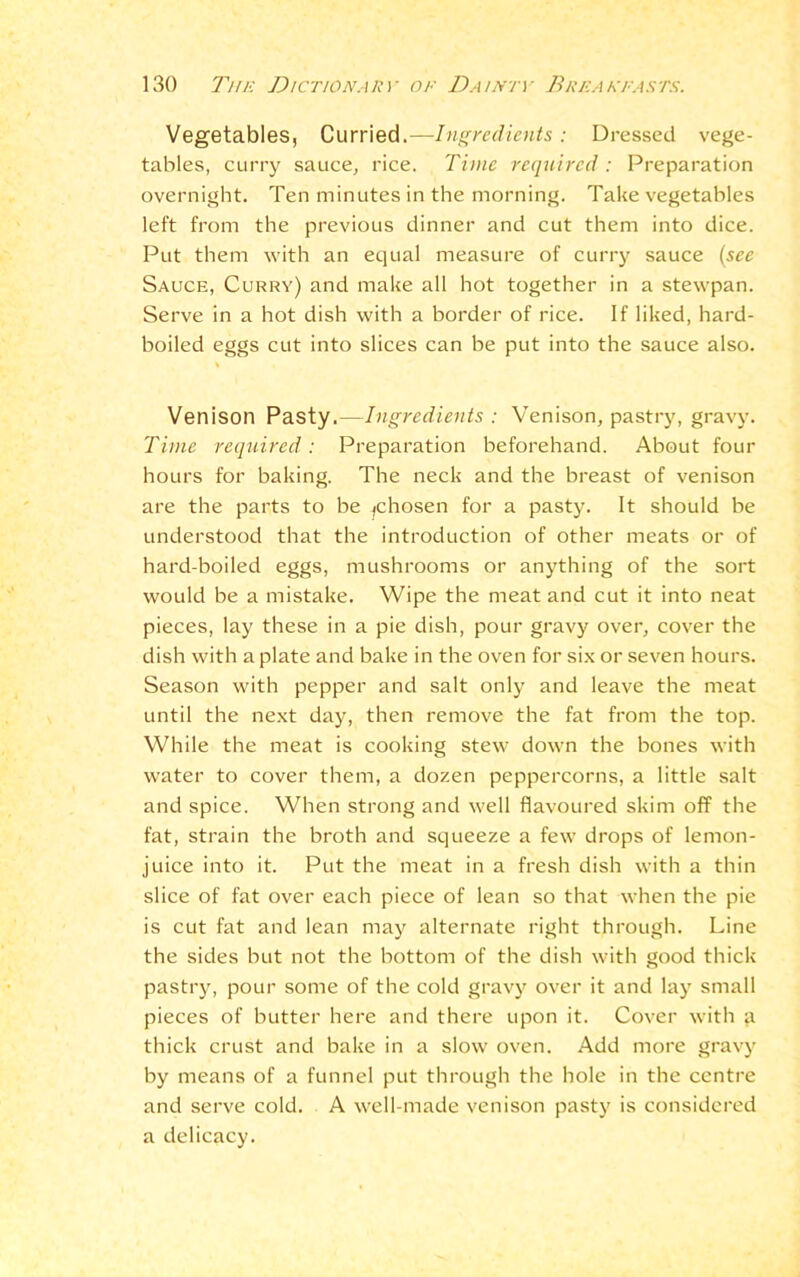 Vegetables, Curried.—Ingredients: Dressed vege- tables, curry sauce, rice. Time required : Preparation overnight. Ten minutes in the morning. Take vegetables left from the previous dinner and cut them into dice. Put them with an equal measure of curry sauce (see Sauce, Curry) and make all hot together in a stewpan. Serve in a hot dish with a border of rice. If liked, hard- boiled eggs cut into slices can be put into the sauce also. Venison Pasty.—Ingredients : Venison, pastry, gravy. Time required: Preparation beforehand. About four hours for baking. The neck and the breast of venison are the parts to be ^chosen for a pasty. It should be understood that the introduction of other meats or of hard-boiled eggs, mushrooms or anything of the sort would be a mistake. Wipe the meat and cut it into neat pieces, lay these in a pie dish, pour gravy over, cover the dish with a plate and bake in the oven for six or seven hours. Season with pepper and salt only and leave the meat until the next day, then remove the fat from the top. While the meat is cooking stew down the bones with water to cover them, a dozen peppercorns, a little salt and spice. When strong and well flavoured skim off the fat, strain the broth and squeeze a few drops of lemon- juice into it. Put the meat in a fresh dish with a thin slice of fat over each piece of lean so that when the pie is cut fat and lean may alternate right through. Line the sides but not the bottom of the dish with good thick pastry, pour some of the cold gravy over it and lay small pieces of butter here and there upon it. Cover with a thick crust and bake in a slow oven. Add more gravy by means of a funnel put through the hole in the centre and serve cold. A well-made venison pasty is considered a delicacy.